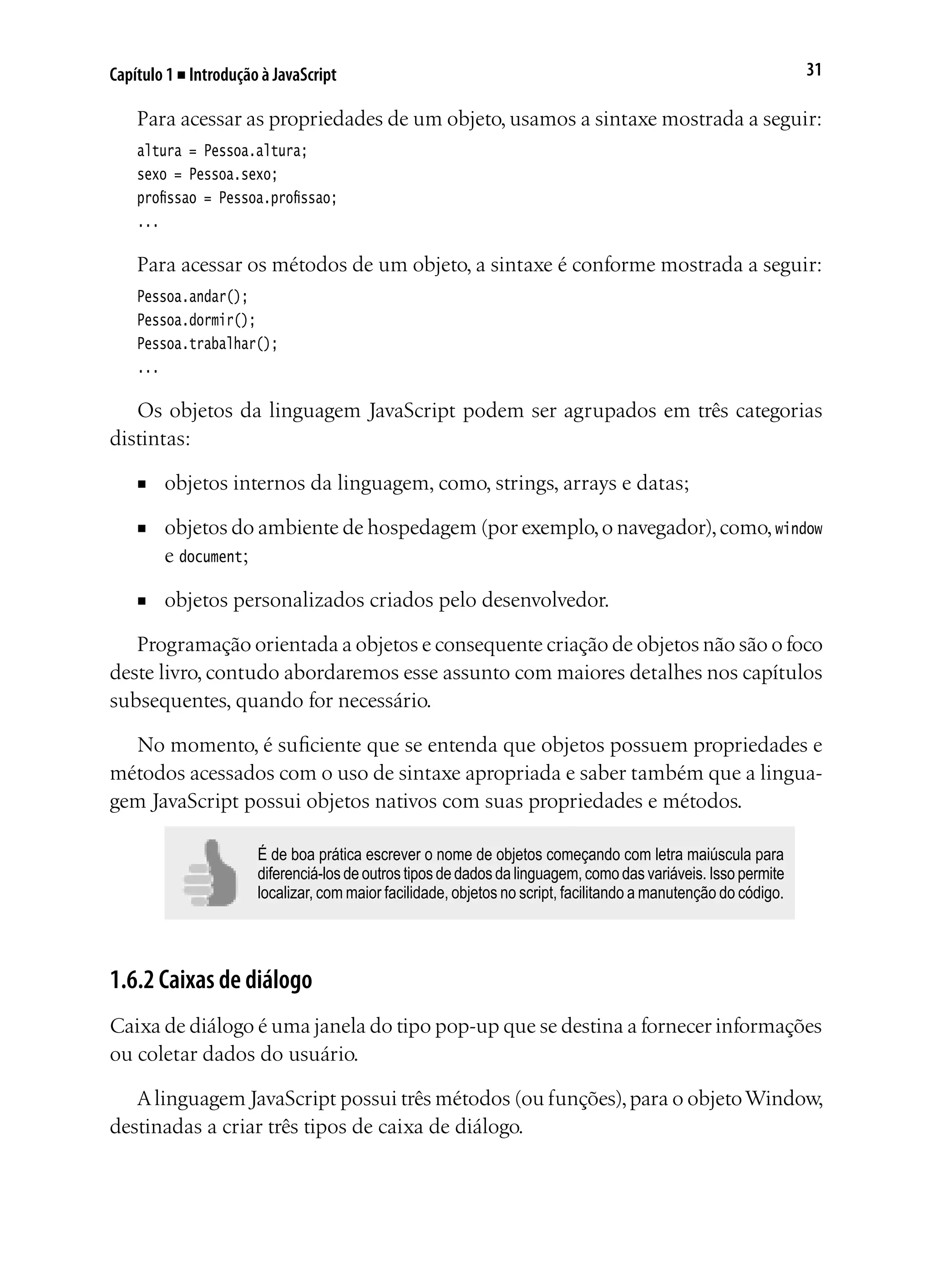 31Capítulo 1 ■ Introdução à JavaScript
Para acessar as propriedades de um objeto, usamos a sintaxe mostrada a seguir:
altura = Pessoa.altura;
sexo = Pessoa.sexo;
profissao = Pessoa.profissao;
...
Para acessar os métodos de um objeto, a sintaxe é conforme mostrada a seguir:
Pessoa.andar();
Pessoa.dormir();
Pessoa.trabalhar();
...
Os objetos da linguagem JavaScript podem ser agrupados em três categorias
distintas:
■	 objetos internos da linguagem, como, strings, arrays e datas;
■	 objetos do ambiente de hospedagem (por exemplo,o navegador),como,window
e document;
■	 objetos personalizados criados pelo desenvolvedor.
Programação orientada a objetos e consequente criação de objetos não são o foco
deste livro, contudo abordaremos esse assunto com maiores detalhes nos capítulos
subsequentes, quando for necessário.
No momento, é suficiente que se entenda que objetos possuem propriedades e
métodos acessados com o uso de sintaxe apropriada e saber também que a lingua-
gem JavaScript possui objetos nativos com suas propriedades e métodos.
É de boa prática escrever o nome de objetos começando com letra maiúscula para
diferenciá-los de outros tipos de dados da linguagem, como das variáveis. Isso permite
localizar, com maior facilidade, objetos no script, facilitando a manutenção do código.
1.6.2 Caixas de diálogo
Caixa de diálogo é uma janela do tipo pop-up que se destina a fornecer informações
ou coletar dados do usuário.
Alinguagem JavaScript possui três métodos (ou funções),para o objetoWindow,
destinadas a criar três tipos de caixa de diálogo.
 