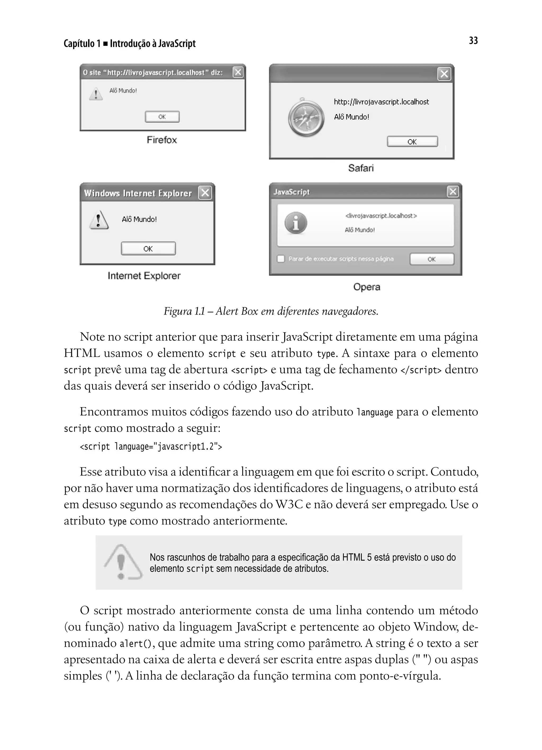 33Capítulo 1 ■ Introdução à JavaScript
Figura 1.1 – Alert Box em diferentes navegadores.
Note no script anterior que para inserir JavaScript diretamente em uma página
HTML usamos o elemento script e seu atributo type. A sintaxe para o elemento
script prevê uma tag de abertura <script> e uma tag de fechamento </script> dentro
das quais deverá ser inserido o código JavaScript.
Encontramos muitos códigos fazendo uso do atributo language para o elemento
script como mostrado a seguir:
<script language="javascript1.2">
Esse atributo visa a identificar a linguagem em que foi escrito o script.Contudo,
por não haver uma normatização dos identificadores de linguagens, o atributo está
em desuso segundo as recomendações do W3C e não deverá ser empregado. Use o
atributo type como mostrado anteriormente.
Nos rascunhos de trabalho para a especificação da HTML 5 está previsto o uso do
elemento script sem necessidade de atributos.
O script mostrado anteriormente consta de uma linha contendo um método
(ou função) nativo da linguagem JavaScript e pertencente ao objeto Window, de-
nominado alert(), que admite uma string como parâmetro. A string é o texto a ser
apresentado na caixa de alerta e deverá ser escrita entre aspas duplas (" ") ou aspas
simples (' '). A linha de declaração da função termina com ponto-e-vírgula.
 