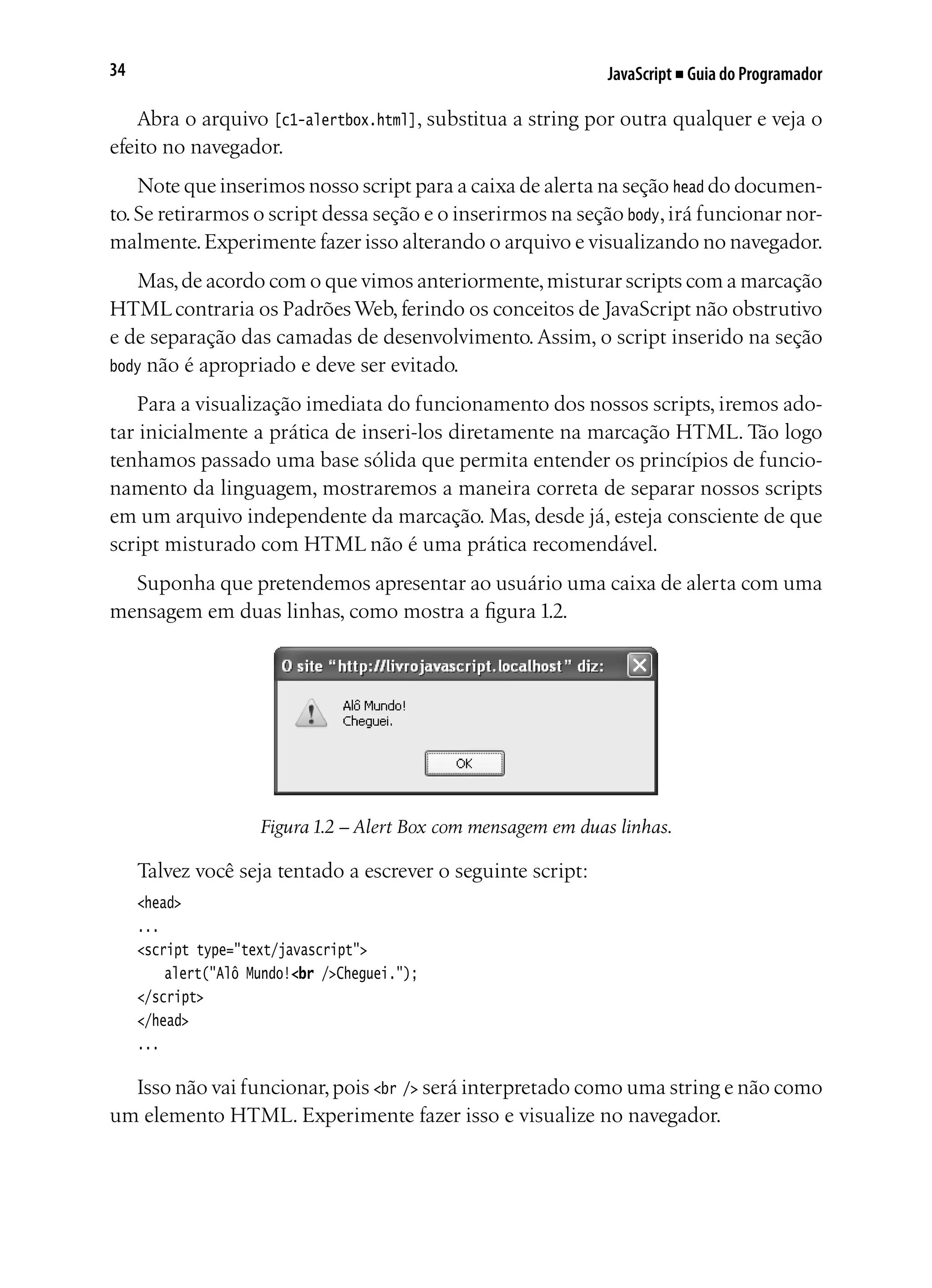 JavaScript ■ Guia do Programador34
Abra o arquivo [c1-alertbox.html], substitua a string por outra qualquer e veja o
efeito no navegador.
Note que inserimos nosso script para a caixa de alerta na seção head do documen-
to.Se retirarmos o script dessa seção e o inserirmos na seção body,irá funcionar nor-
malmente.Experimente fazer isso alterando o arquivo e visualizando no navegador.
Mas,de acordo com o que vimos anteriormente,misturar scripts com a marcação
HTMLcontraria os PadrõesWeb,ferindo os conceitos de JavaScript não obstrutivo
e de separação das camadas de desenvolvimento.Assim, o script inserido na seção
body não é apropriado e deve ser evitado.
Para a visualização imediata do funcionamento dos nossos scripts, iremos ado-
tar inicialmente a prática de inseri-los diretamente na marcação HTML. Tão logo
tenhamos passado uma base sólida que permita entender os princípios de funcio-
namento da linguagem, mostraremos a maneira correta de separar nossos scripts
em um arquivo independente da marcação. Mas, desde já, esteja consciente de que
script misturado com HTML não é uma prática recomendável.
Suponha que pretendemos apresentar ao usuário uma caixa de alerta com uma
mensagem em duas linhas, como mostra a figura 1.2.
Figura 1.2 – Alert Box com mensagem em duas linhas.
Talvez você seja tentado a escrever o seguinte script:
<head>
...
<script type="text/javascript">
	 alert("Alô Mundo!<br />Cheguei.");
</script>
</head>
...
Isso não vai funcionar,pois <br /> será interpretado como uma string e não como
um elemento HTML. Experimente fazer isso e visualize no navegador.
 