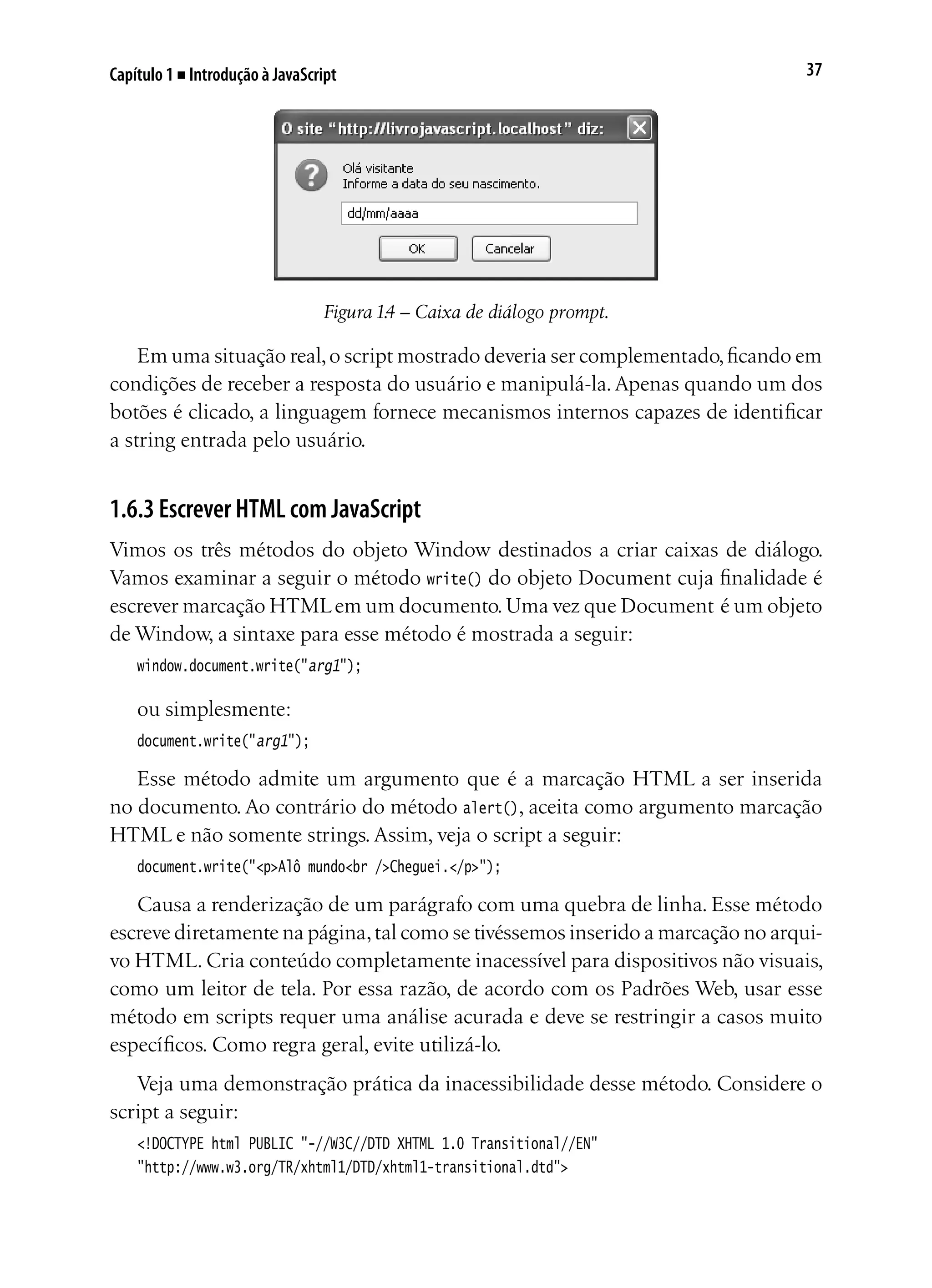 37Capítulo 1 ■ Introdução à JavaScript
Figura 1.4 – Caixa de diálogo prompt.
Em uma situação real,o script mostrado deveria ser complementado,ficando em
condições de receber a resposta do usuário e manipulá-la.Apenas quando um dos
botões é clicado, a linguagem fornece mecanismos internos capazes de identificar
a string entrada pelo usuário.
1.6.3 Escrever HTML com JavaScript
Vimos os três métodos do objeto Window destinados a criar caixas de diálogo.
Vamos examinar a seguir o método write() do objeto Document cuja finalidade é
escrever marcação HTMLem um documento.Uma vez que Document é um objeto
de Window, a sintaxe para esse método é mostrada a seguir:
window.document.write("arg1");
ou simplesmente:
document.write("arg1");
Esse método admite um argumento que é a marcação HTML a ser inserida
no documento. Ao contrário do método alert(), aceita como argumento marcação
HTML e não somente strings. Assim, veja o script a seguir:
document.write("<p>Alô mundo<br />Cheguei.</p>");
Causa a renderização de um parágrafo com uma quebra de linha. Esse método
escreve diretamente na página,tal como se tivéssemos inserido a marcação no arqui-
vo HTML. Cria conteúdo completamente inacessível para dispositivos não visuais,
como um leitor de tela. Por essa razão, de acordo com os Padrões Web, usar esse
método em scripts requer uma análise acurada e deve se restringir a casos muito
específicos. Como regra geral, evite utilizá-lo.
Veja uma demonstração prática da inacessibilidade desse método. Considere o
script a seguir:
<!DOCTYPE html PUBLIC "-//W3C//DTD XHTML 1.0 Transitional//EN"
"http://www.w3.org/TR/xhtml1/DTD/xhtml1-transitional.dtd">
 