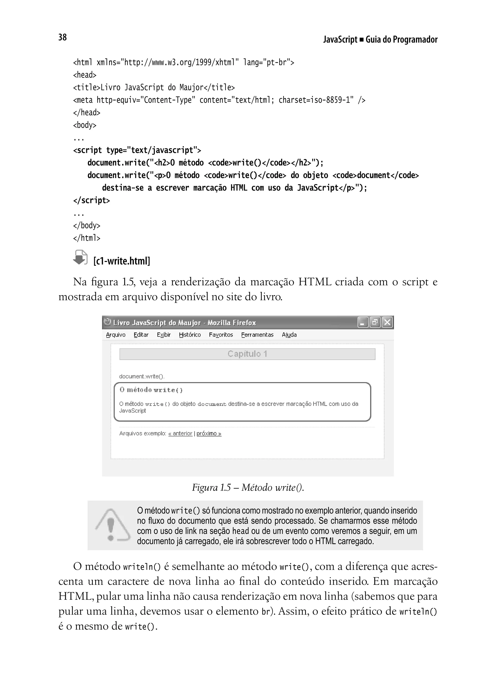 JavaScript ■ Guia do Programador38
<html xmlns="http://www.w3.org/1999/xhtml" lang="pt-br">
<head>
<title>Livro JavaScript do Maujor</title>
<meta http-equiv="Content-Type" content="text/html; charset=iso-8859-1" />
</head>
<body>
...
<script type="text/javascript">
	 document.write("<h2>O método <code>write()</code></h2>");
	 document.write("<p>O método <code>write()</code> do objeto <code>document</code>
	 	 destina-se a escrever marcação HTML com uso da JavaScript</p>");	
</script>
...
</body>
</html>
	 [c1-write.html]
Na figura 1.5, veja a renderização da marcação HTML criada com o script e
mostrada em arquivo disponível no site do livro.
Figura 1.5 – Método write().
O método write() só funciona como mostrado no exemplo anterior, quando inserido
no fluxo do documento que está sendo processado. Se chamarmos esse método
com o uso de link na seção head ou de um evento como veremos a seguir, em um
documento já carregado, ele irá sobrescrever todo o HTML carregado.
O método writeln() é semelhante ao método write(), com a diferença que acres-
centa um caractere de nova linha ao final do conteúdo inserido. Em marcação
HTML, pular uma linha não causa renderização em nova linha (sabemos que para
pular uma linha, devemos usar o elemento br). Assim, o efeito prático de writeln()
é o mesmo de write().
 