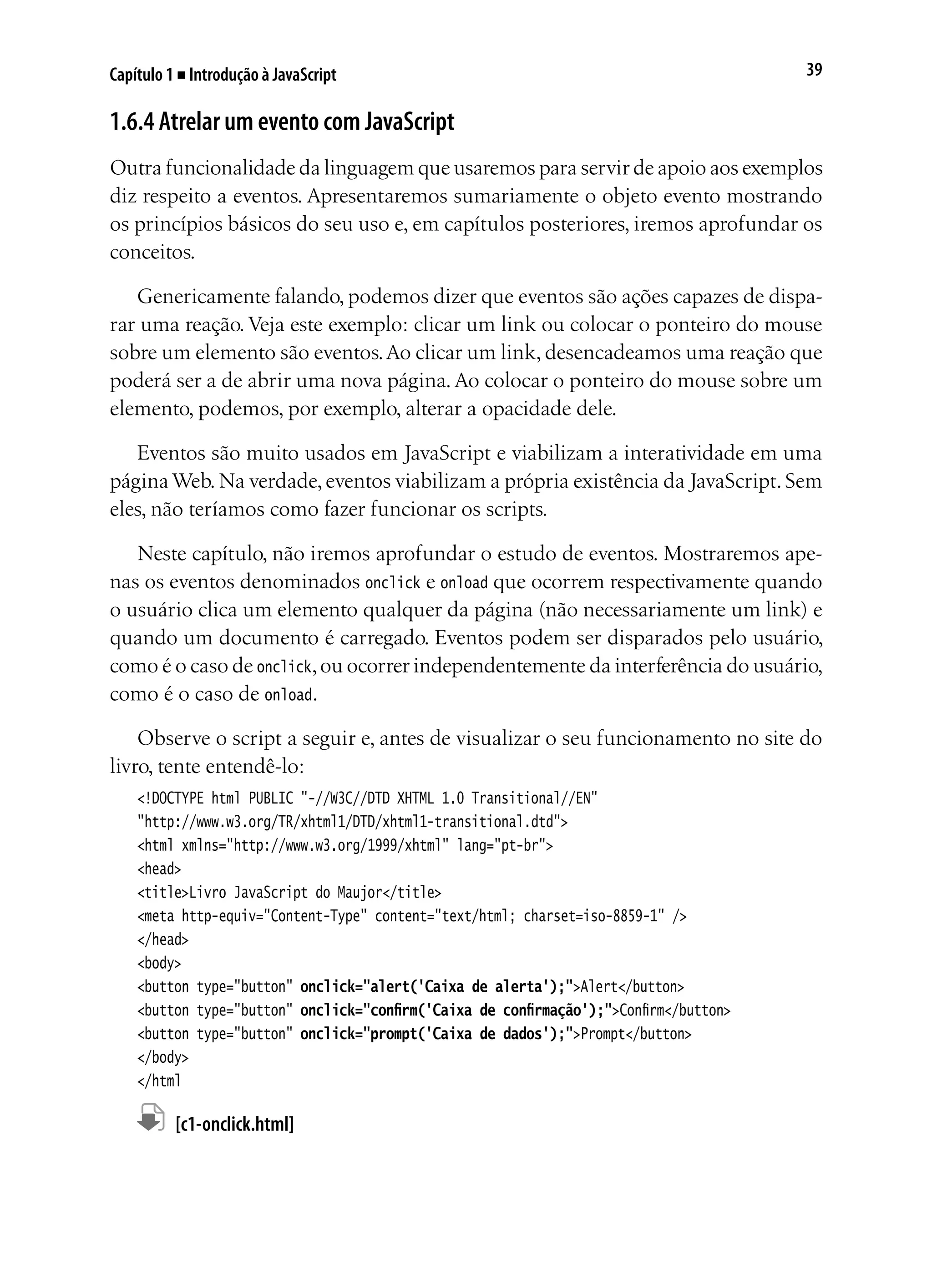 39Capítulo 1 ■ Introdução à JavaScript
1.6.4 Atrelar um evento com JavaScript
Outra funcionalidade da linguagem que usaremos para servir de apoio aos exemplos
diz respeito a eventos. Apresentaremos sumariamente o objeto evento mostrando
os princípios básicos do seu uso e, em capítulos posteriores, iremos aprofundar os
conceitos.
Genericamente falando, podemos dizer que eventos são ações capazes de dispa-
rar uma reação. Veja este exemplo: clicar um link ou colocar o ponteiro do mouse
sobre um elemento são eventos.Ao clicar um link, desencadeamos uma reação que
poderá ser a de abrir uma nova página.Ao colocar o ponteiro do mouse sobre um
elemento, podemos, por exemplo, alterar a opacidade dele.
Eventos são muito usados em JavaScript e viabilizam a interatividade em uma
páginaWeb.Na verdade,eventos viabilizam a própria existência da JavaScript.Sem
eles, não teríamos como fazer funcionar os scripts.
Neste capítulo, não iremos aprofundar o estudo de eventos. Mostraremos ape-
nas os eventos denominados onclick e onload que ocorrem respectivamente quando
o usuário clica um elemento qualquer da página (não necessariamente um link) e
quando um documento é carregado. Eventos podem ser disparados pelo usuário,
como é o caso de onclick,ou ocorrer independentemente da interferência do usuário,
como é o caso de onload.
Observe o script a seguir e, antes de visualizar o seu funcionamento no site do
livro, tente entendê-lo:
<!DOCTYPE html PUBLIC "-//W3C//DTD XHTML 1.0 Transitional//EN"
"http://www.w3.org/TR/xhtml1/DTD/xhtml1-transitional.dtd">
<html xmlns="http://www.w3.org/1999/xhtml" lang="pt-br">
<head>
<title>Livro JavaScript do Maujor</title>
<meta http-equiv="Content-Type" content="text/html; charset=iso-8859-1" />
</head>
<body>
<button type="button" onclick="alert('Caixa de alerta');">Alert</button>
<button type="button" onclick="confirm('Caixa de confirmação');">Confirm</button>
<button type="button" onclick="prompt('Caixa de dados');">Prompt</button>
</body>
</html
	 [c1-onclick.html]
 