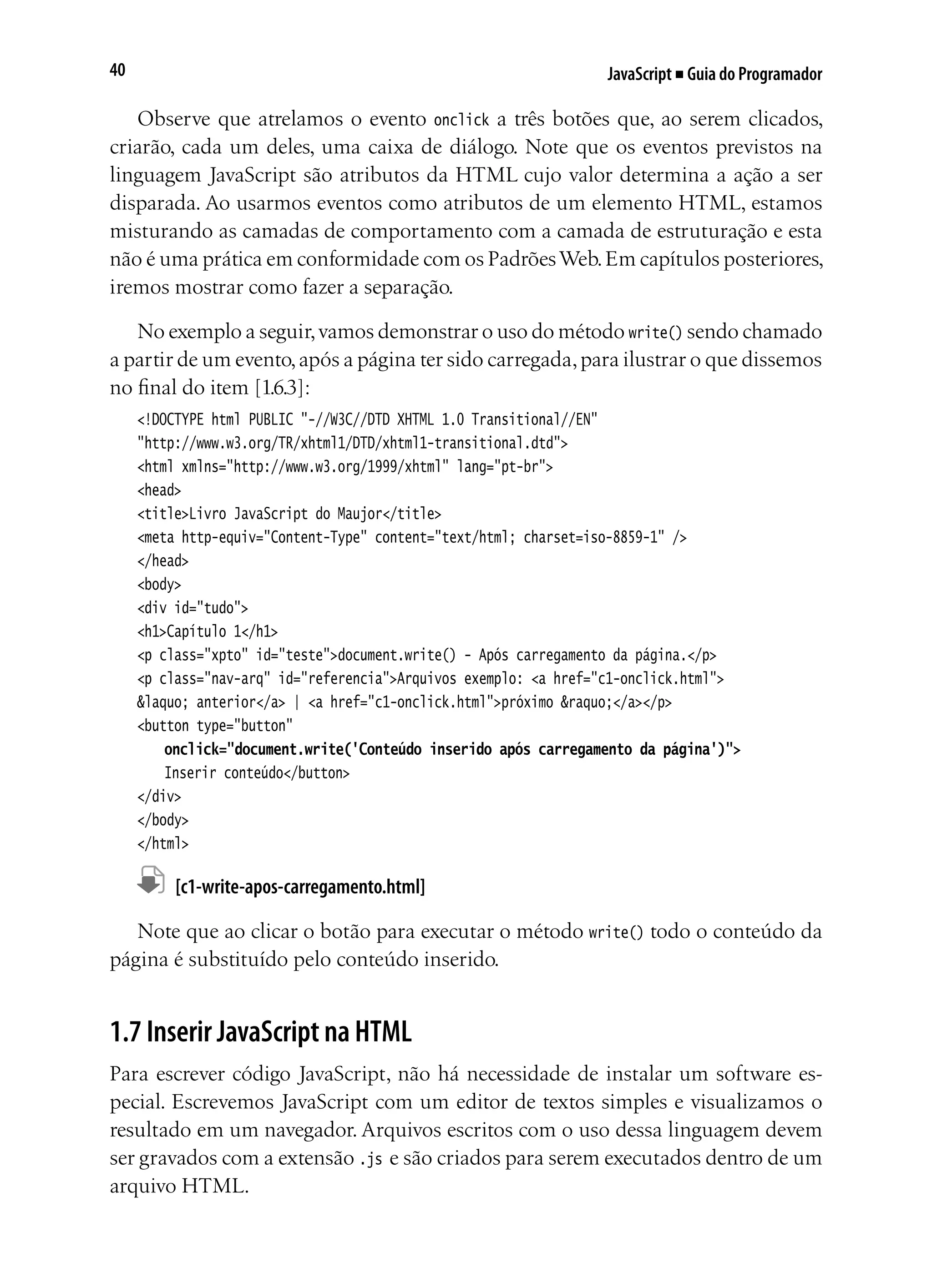 JavaScript ■ Guia do Programador40
Observe que atrelamos o evento onclick a três botões que, ao serem clicados,
criarão, cada um deles, uma caixa de diálogo. Note que os eventos previstos na
linguagem JavaScript são atributos da HTML cujo valor determina a ação a ser
disparada. Ao usarmos eventos como atributos de um elemento HTML, estamos
misturando as camadas de comportamento com a camada de estruturação e esta
não é uma prática em conformidade com os PadrõesWeb.Em capítulos posteriores,
iremos mostrar como fazer a separação.
No exemplo a seguir,vamos demonstrar o uso do método write() sendo chamado
a partir de um evento,após a página ter sido carregada,para ilustrar o que dissemos
no final do item [1.6.3]:
<!DOCTYPE html PUBLIC "-//W3C//DTD XHTML 1.0 Transitional//EN"
"http://www.w3.org/TR/xhtml1/DTD/xhtml1-transitional.dtd">
<html xmlns="http://www.w3.org/1999/xhtml" lang="pt-br">
<head>
<title>Livro JavaScript do Maujor</title>
<meta http-equiv="Content-Type" content="text/html; charset=iso-8859-1" />
</head>
<body>
<div id="tudo">
<h1>Capítulo 1</h1>
<p class="xpto" id="teste">document.write() - Após carregamento da página.</p>
<p class="nav-arq" id="referencia">Arquivos exemplo: <a href="c1-onclick.html">
&laquo; anterior</a> | <a href="c1-onclick.html">próximo &raquo;</a></p>
<button type="button"
	 onclick="document.write('Conteúdo inserido após carregamento da página')">
	 Inserir conteúdo</button>
</div>
</body>
</html>
	 [c1-write-apos-carregamento.html]
Note que ao clicar o botão para executar o método write() todo o conteúdo da
página é substituído pelo conteúdo inserido.
1.7 Inserir JavaScript na HTML
Para escrever código JavaScript, não há necessidade de instalar um software es-
pecial. Escrevemos JavaScript com um editor de textos simples e visualizamos o
resultado em um navegador. Arquivos escritos com o uso dessa linguagem devem
ser gravados com a extensão .js e são criados para serem executados dentro de um
arquivo HTML.
 