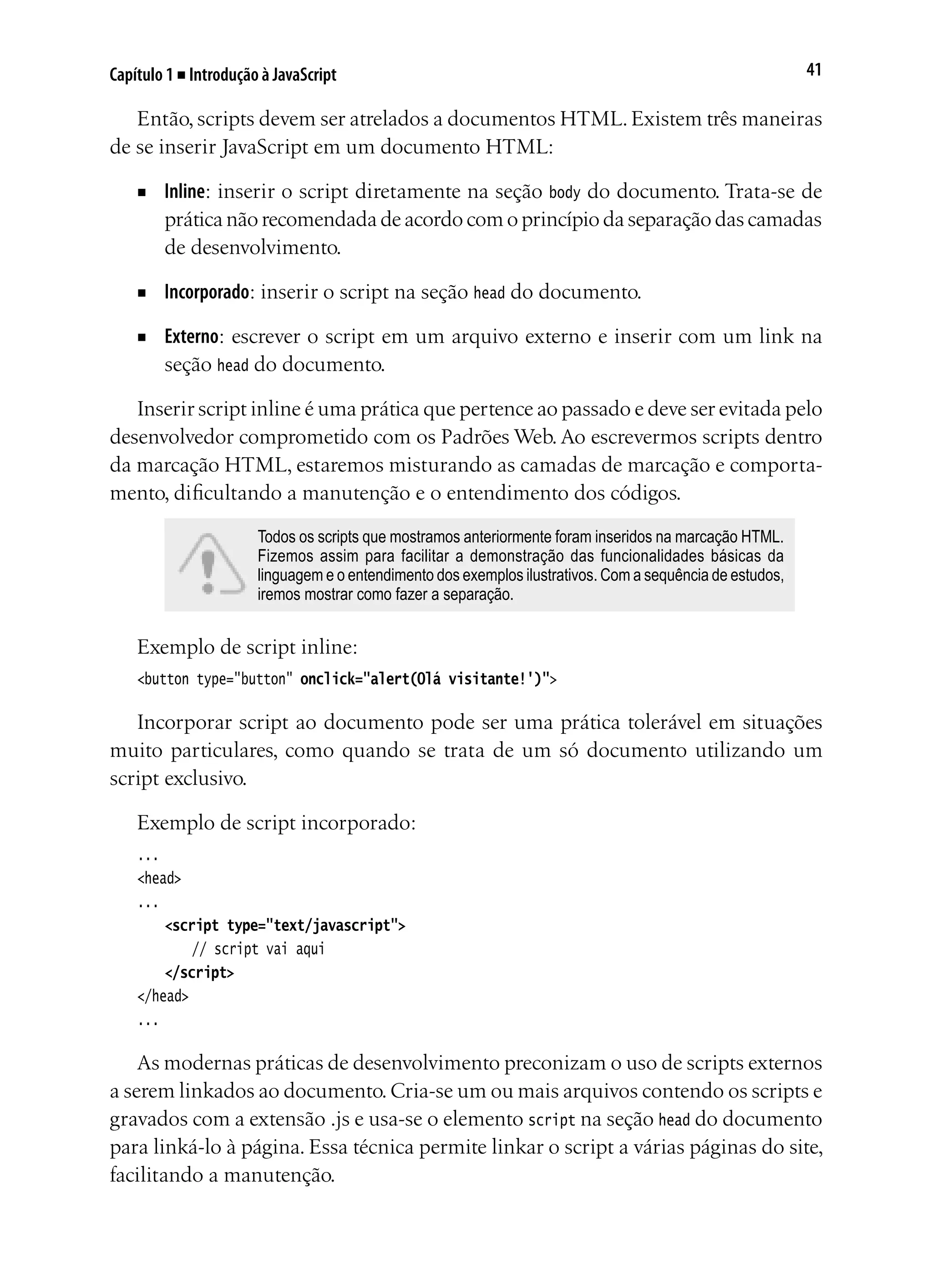 41Capítulo 1 ■ Introdução à JavaScript
Então, scripts devem ser atrelados a documentos HTML. Existem três maneiras
de se inserir JavaScript em um documento HTML:
■	 Inline: inserir o script diretamente na seção body do documento. Trata-se de
prática não recomendada de acordo com o princípio da separação das camadas
de desenvolvimento.
■	 Incorporado: inserir o script na seção head do documento.
■	 Externo: escrever o script em um arquivo externo e inserir com um link na
seção head do documento.
Inserir script inline é uma prática que pertence ao passado e deve ser evitada pelo
desenvolvedor comprometido com os Padrões Web. Ao escrevermos scripts dentro
da marcação HTML, estaremos misturando as camadas de marcação e comporta-
mento, dificultando a manutenção e o entendimento dos códigos.
Todos os scripts que mostramos anteriormente foram inseridos na marcação HTML.
Fizemos assim para facilitar a demonstração das funcionalidades básicas da
linguagem e o entendimento dos exemplos ilustrativos. Com a sequência de estudos,
iremos mostrar como fazer a separação.
Exemplo de script inline:
<button type="button" onclick="alert(Olá visitante!')">
Incorporar script ao documento pode ser uma prática tolerável em situações
muito particulares, como quando se trata de um só documento utilizando um
script exclusivo.
Exemplo de script incorporado:
...
<head>
...
	 <script type="text/javascript">
		 // script vai aqui	
	 </script>
</head>
...
As modernas práticas de desenvolvimento preconizam o uso de scripts externos
a serem linkados ao documento.Cria-se um ou mais arquivos contendo os scripts e
gravados com a extensão .js e usa-se o elemento script na seção head do documento
para linká-lo à página. Essa técnica permite linkar o script a várias páginas do site,
facilitando a manutenção.
 