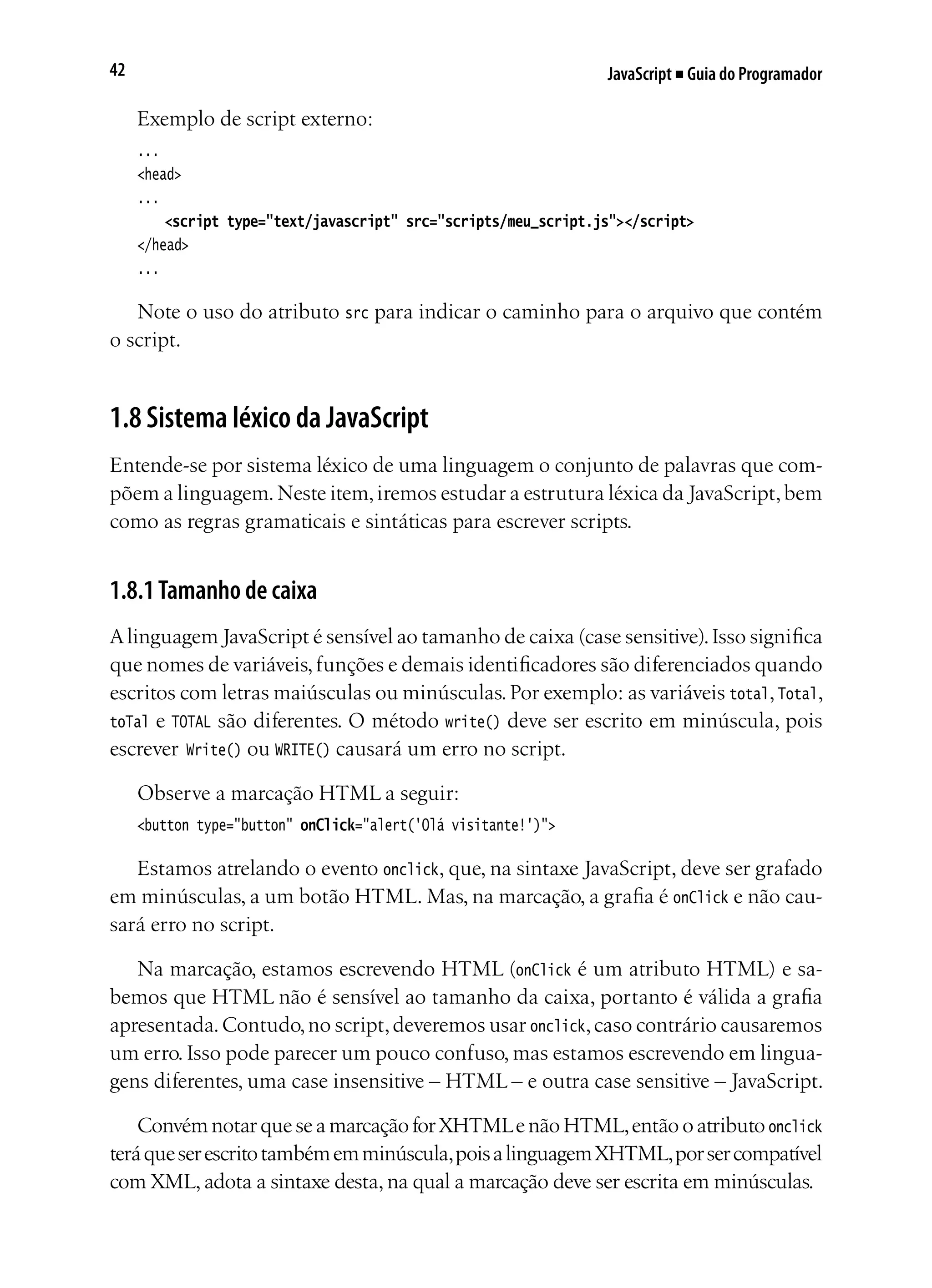 JavaScript ■ Guia do Programador42
Exemplo de script externo:
...
<head>
...
	 <script type="text/javascript" src="scripts/meu_script.js"></script>		
</head>
...
Note o uso do atributo src para indicar o caminho para o arquivo que contém
o script.
1.8 Sistema léxico da JavaScript
Entende-se por sistema léxico de uma linguagem o conjunto de palavras que com-
põem a linguagem.Neste item,iremos estudar a estrutura léxica da JavaScript,bem
como as regras gramaticais e sintáticas para escrever scripts.
1.8.1Tamanho de caixa
Alinguagem JavaScript é sensível ao tamanho de caixa (case sensitive).Isso significa
que nomes de variáveis,funções e demais identificadores são diferenciados quando
escritos com letras maiúsculas ou minúsculas.Por exemplo: as variáveis total,Total,
toTal e TOTAL são diferentes. O método write() deve ser escrito em minúscula, pois
escrever Write() ou WRITE() causará um erro no script.
Observe a marcação HTML a seguir:
<button type="button" onClick="alert('Olá visitante!')">
Estamos atrelando o evento onclick, que, na sintaxe JavaScript, deve ser grafado
em minúsculas, a um botão HTML. Mas, na marcação, a grafia é onClick e não cau-
sará erro no script.
Na marcação, estamos escrevendo HTML (onClick é um atributo HTML) e sa-
bemos que HTML não é sensível ao tamanho da caixa, portanto é válida a grafia
apresentada.Contudo,no script,deveremos usar onclick,caso contrário causaremos
um erro. Isso pode parecer um pouco confuso, mas estamos escrevendo em lingua-
gens diferentes, uma case insensitive – HTML – e outra case sensitive – JavaScript.
Convém notar que se a marcação for XHTMLe não HTML,então o atributo onclick
teráqueserescritotambémemminúscula,poisalinguagemXHTML,porsercompatível
com XML, adota a sintaxe desta, na qual a marcação deve ser escrita em minúsculas.
 