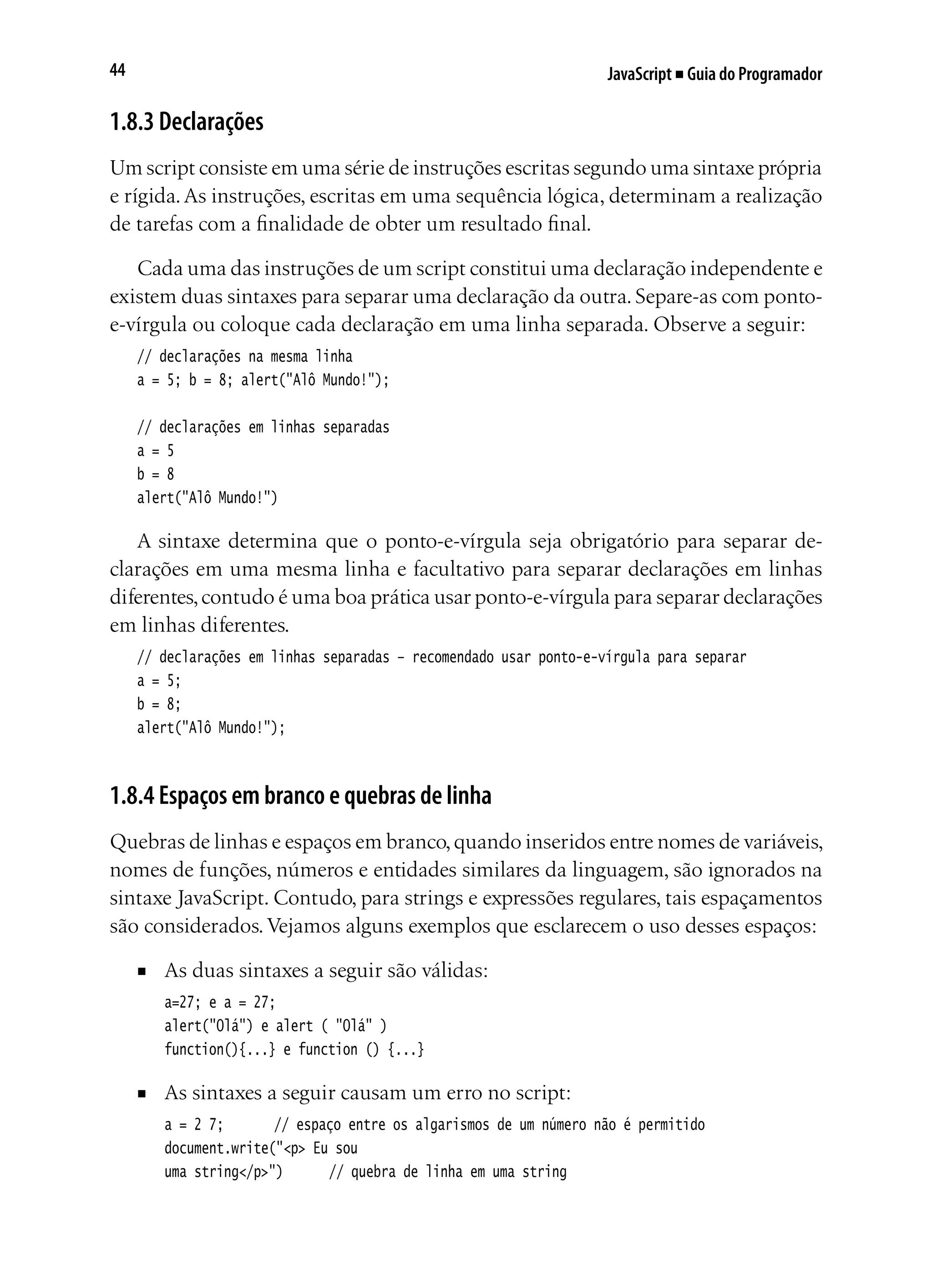 JavaScript ■ Guia do Programador44
1.8.3 Declarações
Um script consiste em uma série de instruções escritas segundo uma sintaxe própria
e rígida.As instruções, escritas em uma sequência lógica, determinam a realização
de tarefas com a finalidade de obter um resultado final.
Cada uma das instruções de um script constitui uma declaração independente e
existem duas sintaxes para separar uma declaração da outra. Separe-as com ponto-
e-vírgula ou coloque cada declaração em uma linha separada. Observe a seguir:
// declarações na mesma linha
a = 5; b = 8; alert("Alô Mundo!");
// declarações em linhas separadas
a = 5
b = 8
alert("Alô Mundo!")
A sintaxe determina que o ponto-e-vírgula seja obrigatório para separar de-
clarações em uma mesma linha e facultativo para separar declarações em linhas
diferentes,contudo é uma boa prática usar ponto-e-vírgula para separar declarações
em linhas diferentes.
// declarações em linhas separadas – recomendado usar ponto-e-vírgula para separar
a = 5;
b = 8;
alert("Alô Mundo!");
1.8.4 Espaços em branco e quebras de linha
Quebras de linhas e espaços em branco,quando inseridos entre nomes de variáveis,
nomes de funções, números e entidades similares da linguagem, são ignorados na
sintaxe JavaScript. Contudo, para strings e expressões regulares, tais espaçamentos
são considerados.Vejamos alguns exemplos que esclarecem o uso desses espaços:
■	 As duas sintaxes a seguir são válidas:
a=27; e a = 27;
alert("Olá") e alert ( "Olá" )
function(){...} e function () {...}
■	 As sintaxes a seguir causam um erro no script:
a = 2 7;		 // espaço entre os algarismos de um número não é permitido
document.write("<p> Eu sou
uma string</p>")		 // quebra de linha em uma string
 