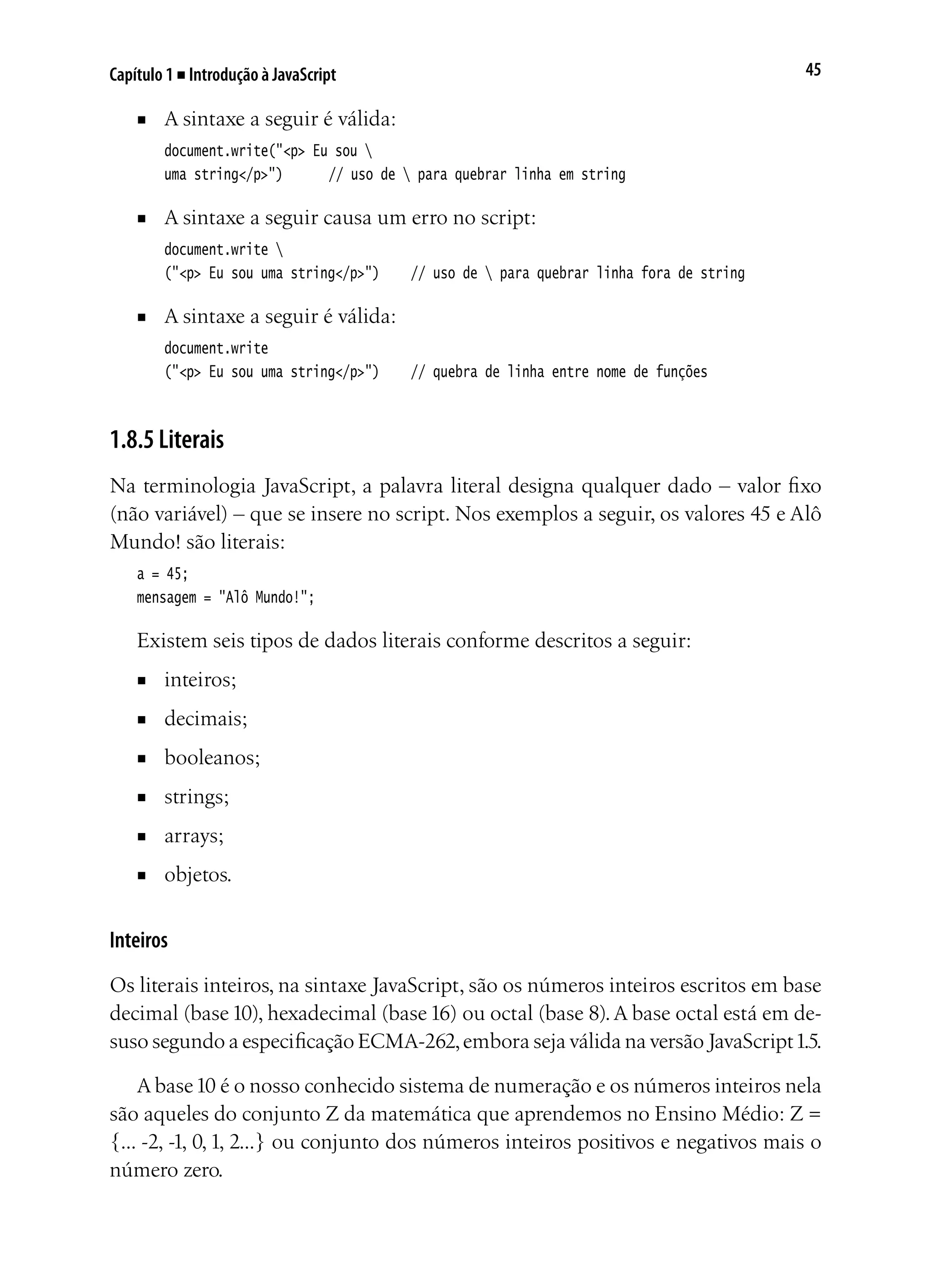 45Capítulo 1 ■ Introdução à JavaScript
■	 A sintaxe a seguir é válida:
document.write("<p> Eu sou 
uma string</p>")		 // uso de  para quebrar linha em string
■	 A sintaxe a seguir causa um erro no script:
document.write 
("<p> Eu sou uma string</p>")		 // uso de  para quebrar linha fora de string
■	 A sintaxe a seguir é válida:
document.write
("<p> Eu sou uma string</p>")		 // quebra de linha entre nome de funções
1.8.5 Literais
Na terminologia JavaScript, a palavra literal designa qualquer dado – valor fixo
(não variável) – que se insere no script. Nos exemplos a seguir, os valores 45 e Alô
Mundo! são literais:
a = 45;
mensagem = "Alô Mundo!";
Existem seis tipos de dados literais conforme descritos a seguir:
■	 inteiros;	
■	 decimais;
■	 booleanos;
■	 strings;
■	 arrays;	
■	 objetos.
Inteiros
Os literais inteiros, na sintaxe JavaScript, são os números inteiros escritos em base
decimal (base10), hexadecimal (base16) ou octal (base 8).A base octal está em de-
suso segundo a especificação ECMA-262,embora seja válida na versão JavaScript1.5.
A base10 é o nosso conhecido sistema de numeração e os números inteiros nela
são aqueles do conjunto Z da matemática que aprendemos no Ensino Médio: Z =
{... -2, -1, 0,1, 2...} ou conjunto dos números inteiros positivos e negativos mais o
número zero.
 