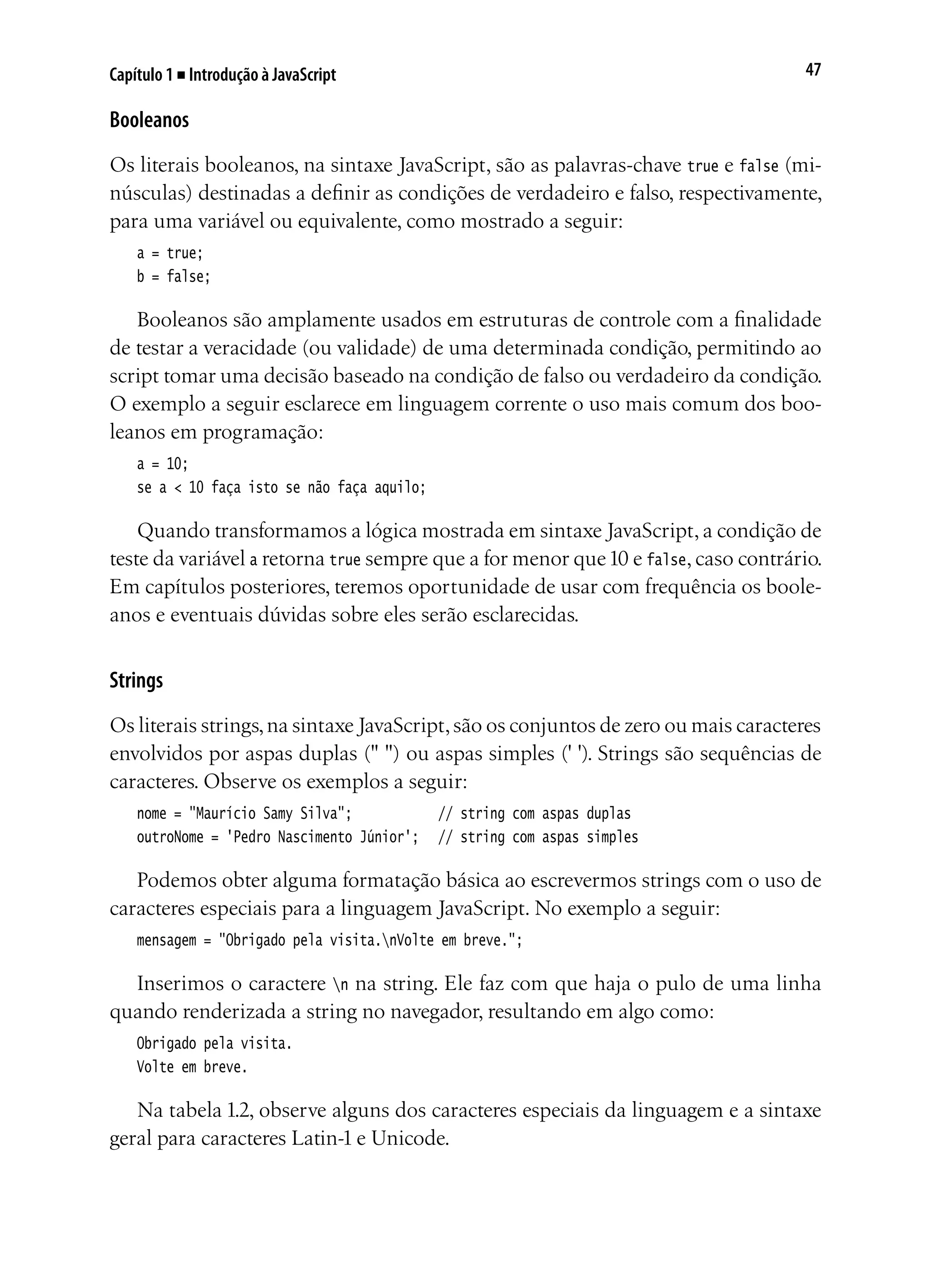 47Capítulo 1 ■ Introdução à JavaScript
Booleanos
Os literais booleanos, na sintaxe JavaScript, são as palavras-chave true e false (mi-
núsculas) destinadas a definir as condições de verdadeiro e falso, respectivamente,
para uma variável ou equivalente, como mostrado a seguir:
a = true;
b = false;
Booleanos são amplamente usados em estruturas de controle com a finalidade
de testar a veracidade (ou validade) de uma determinada condição, permitindo ao
script tomar uma decisão baseado na condição de falso ou verdadeiro da condição.
O exemplo a seguir esclarece em linguagem corrente o uso mais comum dos boo-
leanos em programação:
a = 10;
se a < 10 faça isto se não faça aquilo;
Quando transformamos a lógica mostrada em sintaxe JavaScript, a condição de
teste da variável a retorna true sempre que a for menor que10 e false, caso contrário.
Em capítulos posteriores, teremos oportunidade de usar com frequência os boole-
anos e eventuais dúvidas sobre eles serão esclarecidas.
Strings
Os literais strings,na sintaxe JavaScript,são os conjuntos de zero ou mais caracteres
envolvidos por aspas duplas (" ") ou aspas simples (' '). Strings são sequências de
caracteres. Observe os exemplos a seguir:
nome = "Maurício Samy Silva";				 // string com aspas duplas
outroNome = 'Pedro Nascimento Júnior';	 // string com aspas simples
Podemos obter alguma formatação básica ao escrevermos strings com o uso de
caracteres especiais para a linguagem JavaScript. No exemplo a seguir:
mensagem = "Obrigado pela visita.nVolte em breve.";
Inserimos o caractere n na string. Ele faz com que haja o pulo de uma linha
quando renderizada a string no navegador, resultando em algo como:
Obrigado pela visita.
Volte em breve.
Na tabela 1.2, observe alguns dos caracteres especiais da linguagem e a sintaxe
geral para caracteres Latin-1 e Unicode.
 