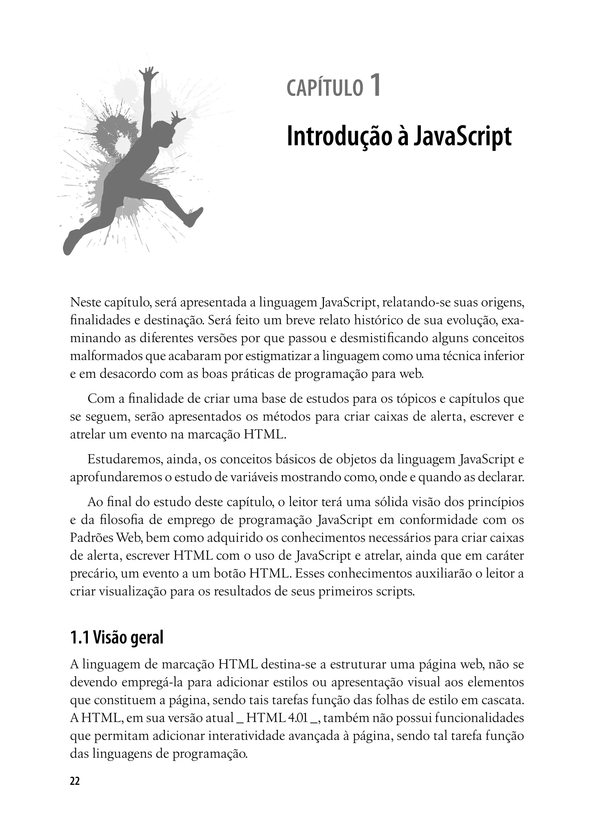 22
capítulo 1
Introdução à JavaScript
Neste capítulo, será apresentada a linguagem JavaScript, relatando-se suas origens,
finalidades e destinação. Será feito um breve relato histórico de sua evolução, exa-
minando as diferentes versões por que passou e desmistificando alguns conceitos
malformados que acabaram por estigmatizar a linguagem como uma técnica inferior
e em desacordo com as boas práticas de programação para web.
Com a finalidade de criar uma base de estudos para os tópicos e capítulos que
se seguem, serão apresentados os métodos para criar caixas de alerta, escrever e
atrelar um evento na marcação HTML.
Estudaremos, ainda, os conceitos básicos de objetos da linguagem JavaScript e
aprofundaremos o estudo de variáveis mostrando como,onde e quando as declarar.
Ao final do estudo deste capítulo, o leitor terá uma sólida visão dos princípios
e da filosofia de emprego de programação JavaScript em conformidade com os
Padrões Web, bem como adquirido os conhecimentos necessários para criar caixas
de alerta, escrever HTML com o uso de JavaScript e atrelar, ainda que em caráter
precário, um evento a um botão HTML. Esses conhecimentos auxiliarão o leitor a
criar visualização para os resultados de seus primeiros scripts.
1.1Visão geral
A linguagem de marcação HTML destina-se a estruturar uma página web, não se
devendo empregá-la para adicionar estilos ou apresentação visual aos elementos
que constituem a página, sendo tais tarefas função das folhas de estilo em cascata.
A HTML,em sua versão atual _ HTML4.01_,também não possui funcionalidades
que permitam adicionar interatividade avançada à página, sendo tal tarefa função
das linguagens de programação.
 
