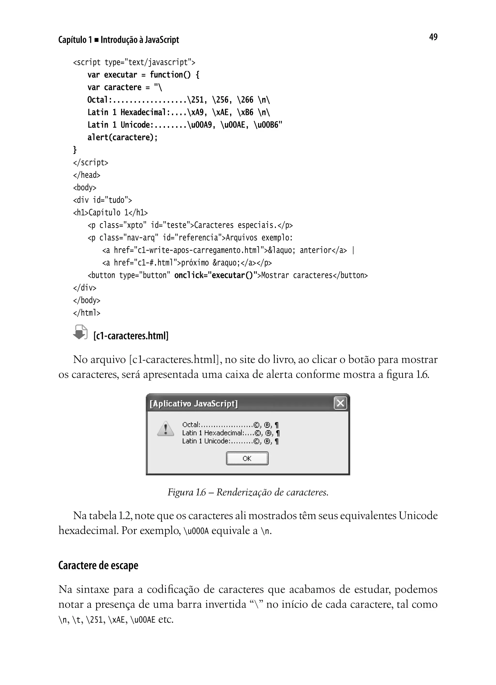 49Capítulo 1 ■ Introdução à JavaScript
<script type="text/javascript">
	 var executar = function() {
	 var caractere = "
	 Octal:..................251, 256, 266 n
	 Latin 1 Hexadecimal:....xA9, xAE, xB6 n
	 Latin 1 Unicode:........u00A9, u00AE, u00B6"
	 alert(caractere);
}
</script>
</head>
<body>
<div id="tudo">
<h1>Capítulo 1</h1>
	 <p class="xpto" id="teste">Caracteres especiais.</p>
	 <p class="nav-arq" id="referencia">Arquivos exemplo:
		 <a href="c1-write-apos-carregamento.html">&laquo; anterior</a> |
		 <a href="c1-#.html">próximo &raquo;</a></p>
	 <button type="button" onclick="executar()">Mostrar caracteres</button>
</div>
</body>
</html>
	 [c1-caracteres.html]
No arquivo [c1-caracteres.html], no site do livro, ao clicar o botão para mostrar
os caracteres, será apresentada uma caixa de alerta conforme mostra a figura 1.6.
Figura 1.6 – Renderização de caracteres.
Na tabela1.2,note que os caracteres ali mostrados têm seus equivalentes Unicode
hexadecimal. Por exemplo, u000A equivale a n.
Caractere de escape
Na sintaxe para a codificação de caracteres que acabamos de estudar, podemos
notar a presença de uma barra invertida “” no início de cada caractere, tal como
n, t, 251, xAE, u00AE etc.
 