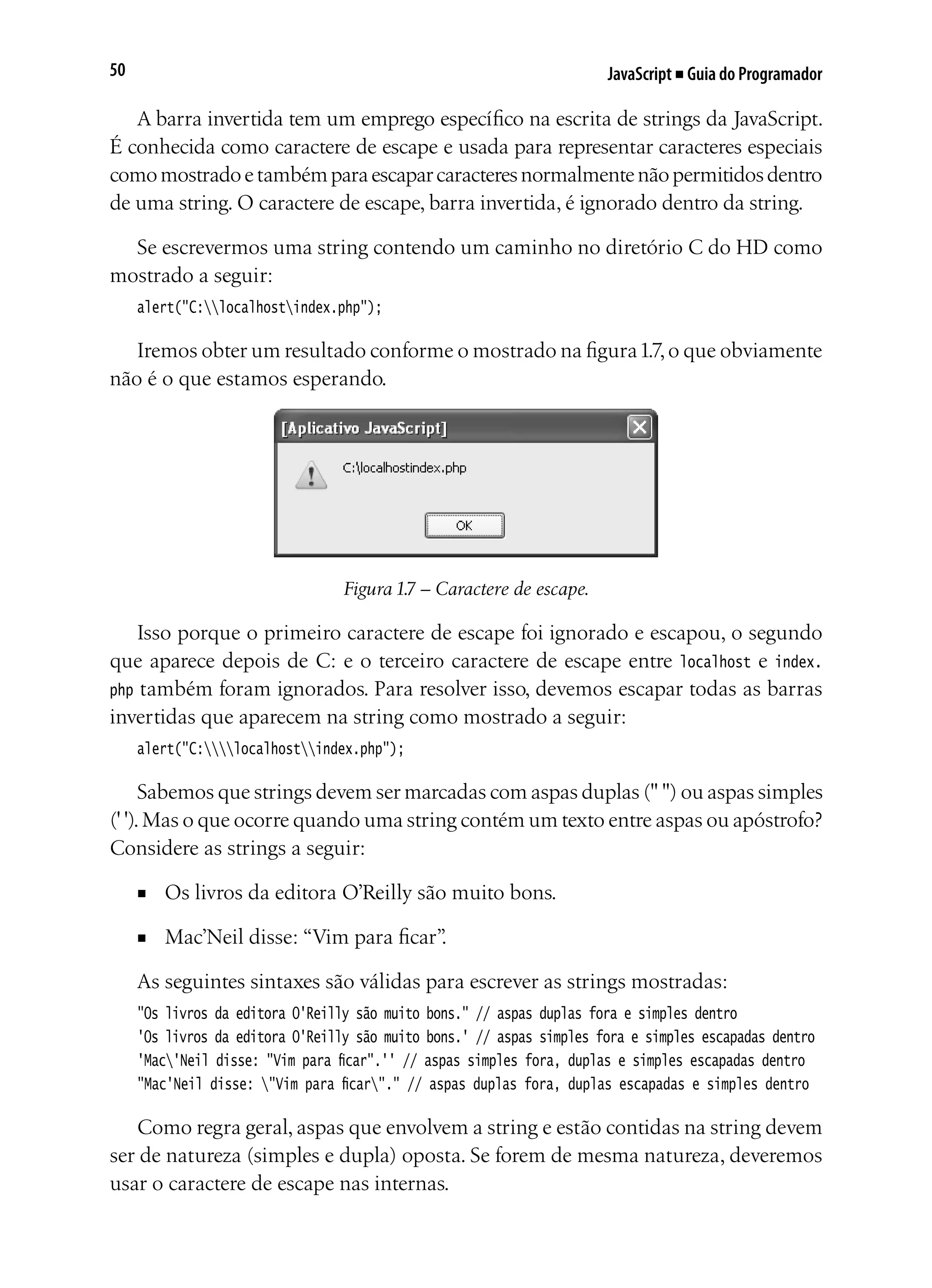 JavaScript ■ Guia do Programador50
A barra invertida tem um emprego específico na escrita de strings da JavaScript.
É conhecida como caractere de escape e usada para representar caracteres especiais
comomostradoetambémparaescaparcaracteresnormalmentenãopermitidosdentro
de uma string. O caractere de escape, barra invertida, é ignorado dentro da string.
Se escrevermos uma string contendo um caminho no diretório C do HD como
mostrado a seguir:
alert("C:localhostindex.php");
Iremos obter um resultado conforme o mostrado na figura1.7,o que obviamente
não é o que estamos esperando.
Figura 1.7 – Caractere de escape.
Isso porque o primeiro caractere de escape foi ignorado e escapou, o segundo
que aparece depois de C: e o terceiro caractere de escape entre localhost e index.
php também foram ignorados. Para resolver isso, devemos escapar todas as barras
invertidas que aparecem na string como mostrado a seguir:
alert("C:localhostindex.php");
Sabemos que strings devem ser marcadas com aspas duplas (" ") ou aspas simples
(' ').Mas o que ocorre quando uma string contém um texto entre aspas ou apóstrofo?
Considere as strings a seguir:
■	 Os livros da editora O’Reilly são muito bons.
■	 Mac’Neil disse: “Vim para ficar”.
As seguintes sintaxes são válidas para escrever as strings mostradas:
"Os livros da editora O'Reilly são muito bons." // aspas duplas fora e simples dentro
'Os livros da editora O'Reilly são muito bons.' // aspas simples fora e simples escapadas dentro
'Mac'Neil disse: "Vim para ficar".'' // aspas simples fora, duplas e simples escapadas dentro
"Mac'Neil disse: "Vim para ficar"." // aspas duplas fora, duplas escapadas e simples dentro
Como regra geral, aspas que envolvem a string e estão contidas na string devem
ser de natureza (simples e dupla) oposta. Se forem de mesma natureza, deveremos
usar o caractere de escape nas internas.
 