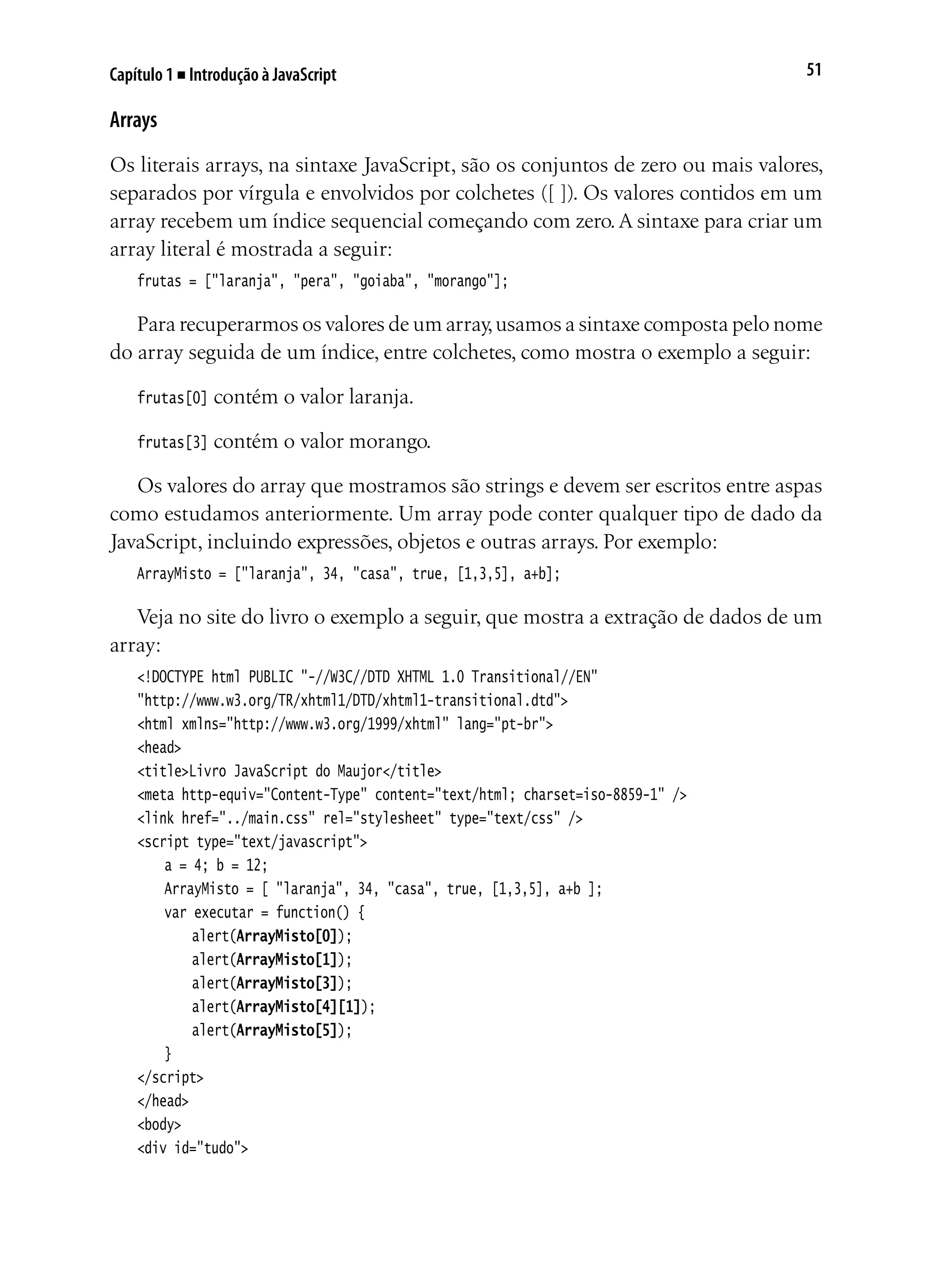 51Capítulo 1 ■ Introdução à JavaScript
Arrays
Os literais arrays, na sintaxe JavaScript, são os conjuntos de zero ou mais valores,
separados por vírgula e envolvidos por colchetes ([ ]). Os valores contidos em um
array recebem um índice sequencial começando com zero.A sintaxe para criar um
array literal é mostrada a seguir:
frutas = ["laranja", "pera", "goiaba", "morango"];
Para recuperarmos os valores de um array,usamos a sintaxe composta pelo nome
do array seguida de um índice, entre colchetes, como mostra o exemplo a seguir:
frutas[0] contém o valor laranja.
frutas[3] contém o valor morango.
Os valores do array que mostramos são strings e devem ser escritos entre aspas
como estudamos anteriormente. Um array pode conter qualquer tipo de dado da
JavaScript, incluindo expressões, objetos e outras arrays. Por exemplo:
ArrayMisto = ["laranja", 34, "casa", true, [1,3,5], a+b];
Veja no site do livro o exemplo a seguir, que mostra a extração de dados de um
array:
<!DOCTYPE html PUBLIC "-//W3C//DTD XHTML 1.0 Transitional//EN"
"http://www.w3.org/TR/xhtml1/DTD/xhtml1-transitional.dtd">
<html xmlns="http://www.w3.org/1999/xhtml" lang="pt-br">
<head>
<title>Livro JavaScript do Maujor</title>
<meta http-equiv="Content-Type" content="text/html; charset=iso-8859-1" />
<link href="../main.css" rel="stylesheet" type="text/css" />
<script type="text/javascript">
	 a = 4; b = 12;
	 ArrayMisto = [ "laranja", 34, "casa", true, [1,3,5], a+b ];
	 var executar = function() {
		 alert(ArrayMisto[0]);
		 alert(ArrayMisto[1]);
		 alert(ArrayMisto[3]);
		 alert(ArrayMisto[4][1]);
		 alert(ArrayMisto[5]);
	 }
</script>
</head>
<body>
<div id="tudo">
 