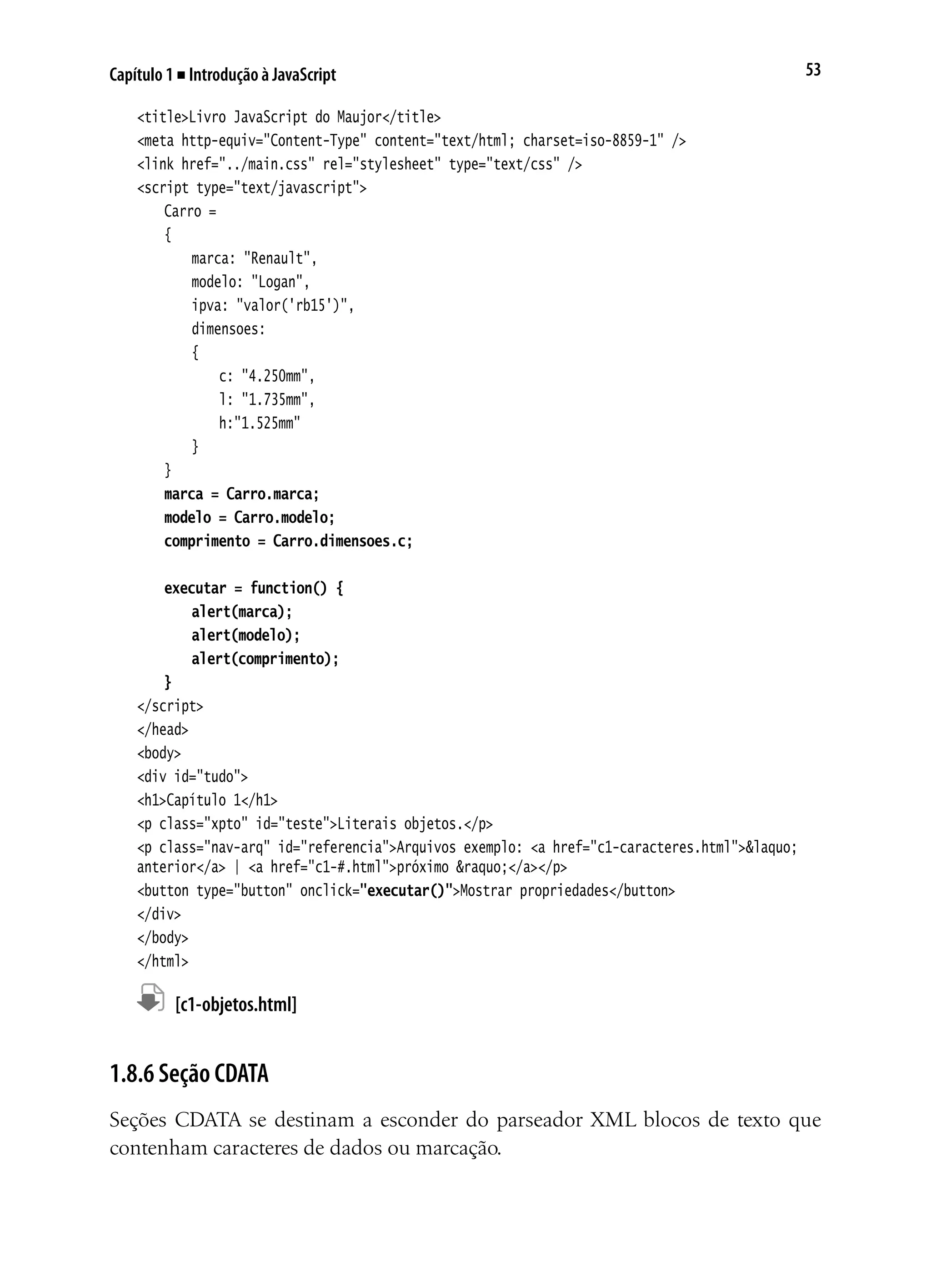 53Capítulo 1 ■ Introdução à JavaScript
<title>Livro JavaScript do Maujor</title>
<meta http-equiv="Content-Type" content="text/html; charset=iso-8859-1" />
<link href="../main.css" rel="stylesheet" type="text/css" />
<script type="text/javascript">
	 Carro =
	 {
		 marca: "Renault",
		 modelo: "Logan",
		 ipva: "valor('rb15')",
		 dimensoes:
		 {
			 c: "4.250mm",
			 l: "1.735mm",
			 h:"1.525mm"
		 }
	 }
	 marca = Carro.marca;
	 modelo = Carro.modelo;
	 comprimento = Carro.dimensoes.c;
	 executar = function() {
	 	 alert(marca);
	 	 alert(modelo);
	 	 alert(comprimento);
	 }
</script>
</head>
<body>
<div id="tudo">
<h1>Capítulo 1</h1>
<p class="xpto" id="teste">Literais objetos.</p>
<p class="nav-arq" id="referencia">Arquivos exemplo: <a href="c1-caracteres.html">&laquo;
anterior</a> | <a href="c1-#.html">próximo &raquo;</a></p>
<button type="button" onclick="executar()">Mostrar propriedades</button>
</div>
</body>
</html>
	 [c1-objetos.html]
1.8.6 Seção CDATA
Seções CDATA se destinam a esconder do parseador XML blocos de texto que
contenham caracteres de dados ou marcação.
 