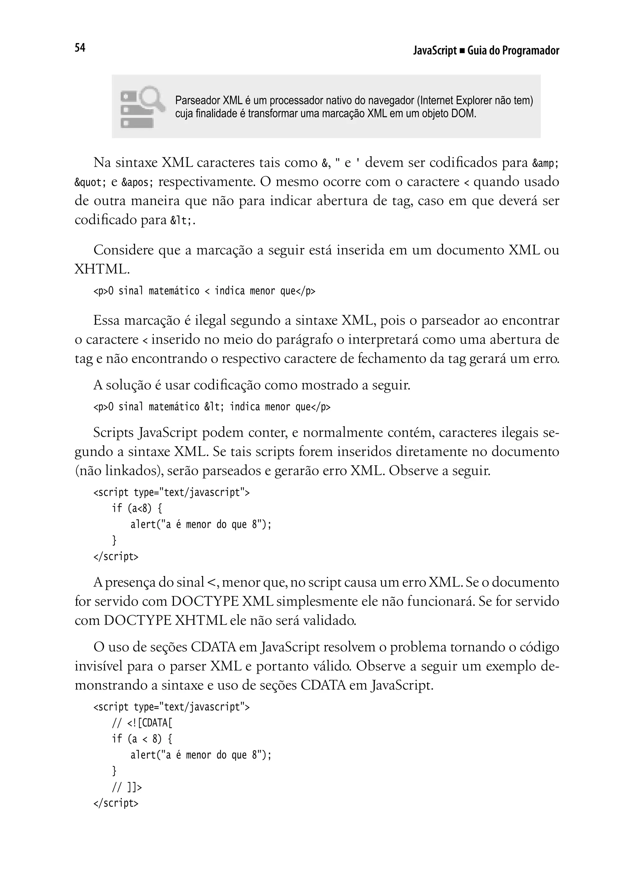 JavaScript ■ Guia do Programador54
Parseador XML é um processador nativo do navegador (Internet Explorer não tem)
cuja finalidade é transformar uma marcação XML em um objeto DOM.
Na sintaxe XML caracteres tais como &, " e ' devem ser codificados para &amp;
" e ' respectivamente. O mesmo ocorre com o caractere < quando usado
de outra maneira que não para indicar abertura de tag, caso em que deverá ser
codificado para <.
Considere que a marcação a seguir está inserida em um documento XML ou
XHTML.
<p>O sinal matemático < indica menor que</p>
Essa marcação é ilegal segundo a sintaxe XML, pois o parseador ao encontrar
o caractere < inserido no meio do parágrafo o interpretará como uma abertura de
tag e não encontrando o respectivo caractere de fechamento da tag gerará um erro.
A solução é usar codificação como mostrado a seguir.
<p>O sinal matemático < indica menor que</p>
Scripts JavaScript podem conter, e normalmente contém, caracteres ilegais se-
gundo a sintaxe XML. Se tais scripts forem inseridos diretamente no documento
(não linkados), serão parseados e gerarão erro XML. Observe a seguir.
<script type="text/javascript">
	 if (a<8) {
		 alert("a é menor do que 8");
	 }
</script>
Apresença do sinal <,menor que,no script causa um erro XML.Se o documento
for servido com DOCTYPE XML simplesmente ele não funcionará. Se for servido
com DOCTYPE XHTML ele não será validado.
O uso de seções CDATA em JavaScript resolvem o problema tornando o código
invisível para o parser XML e portanto válido. Observe a seguir um exemplo de-
monstrando a sintaxe e uso de seções CDATA em JavaScript.
<script type="text/javascript">
	 // <![CDATA[
	 if (a < 8) {
		 alert("a é menor do que 8");
	 }
	 // ]]>
</script>
 
