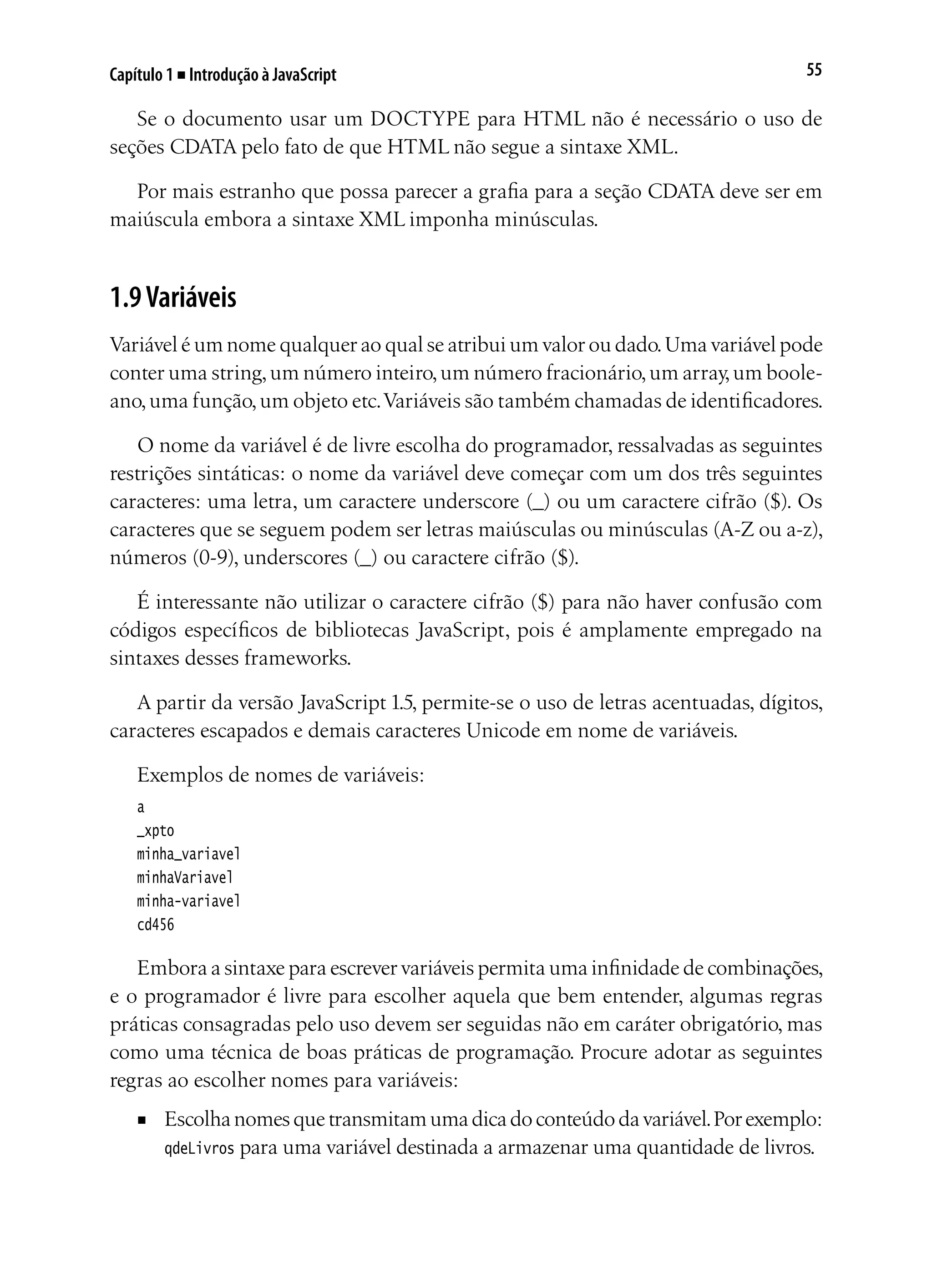 55Capítulo 1 ■ Introdução à JavaScript
Se o documento usar um DOCTYPE para HTML não é necessário o uso de
seções CDATA pelo fato de que HTML não segue a sintaxe XML.
Por mais estranho que possa parecer a grafia para a seção CDATA deve ser em
maiúscula embora a sintaxe XML imponha minúsculas.
1.9Variáveis
Variável é um nome qualquer ao qual se atribui um valor ou dado.Uma variável pode
conter uma string,um número inteiro,um número fracionário,um array,um boole-
ano,uma função,um objeto etc.Variáveis são também chamadas de identificadores.
O nome da variável é de livre escolha do programador, ressalvadas as seguintes
restrições sintáticas: o nome da variável deve começar com um dos três seguintes
caracteres: uma letra, um caractere underscore (_) ou um caractere cifrão ($). Os
caracteres que se seguem podem ser letras maiúsculas ou minúsculas (A-Z ou a-z),
números (0-9), underscores (_) ou caractere cifrão ($).
É interessante não utilizar o caractere cifrão ($) para não haver confusão com
códigos específicos de bibliotecas JavaScript, pois é amplamente empregado na
sintaxes desses frameworks.
A partir da versão JavaScript 1.5, permite-se o uso de letras acentuadas, dígitos,
caracteres escapados e demais caracteres Unicode em nome de variáveis.
Exemplos de nomes de variáveis:
a
_xpto
minha_variavel
minhaVariavel
minha-variavel
cd456
Embora a sintaxe para escrever variáveis permita uma infinidade de combinações,
e o programador é livre para escolher aquela que bem entender, algumas regras
práticas consagradas pelo uso devem ser seguidas não em caráter obrigatório, mas
como uma técnica de boas práticas de programação. Procure adotar as seguintes
regras ao escolher nomes para variáveis:
■	 Escolhanomesquetransmitamumadicadoconteúdodavariável.Porexemplo:
qdeLivros para uma variável destinada a armazenar uma quantidade de livros.
 