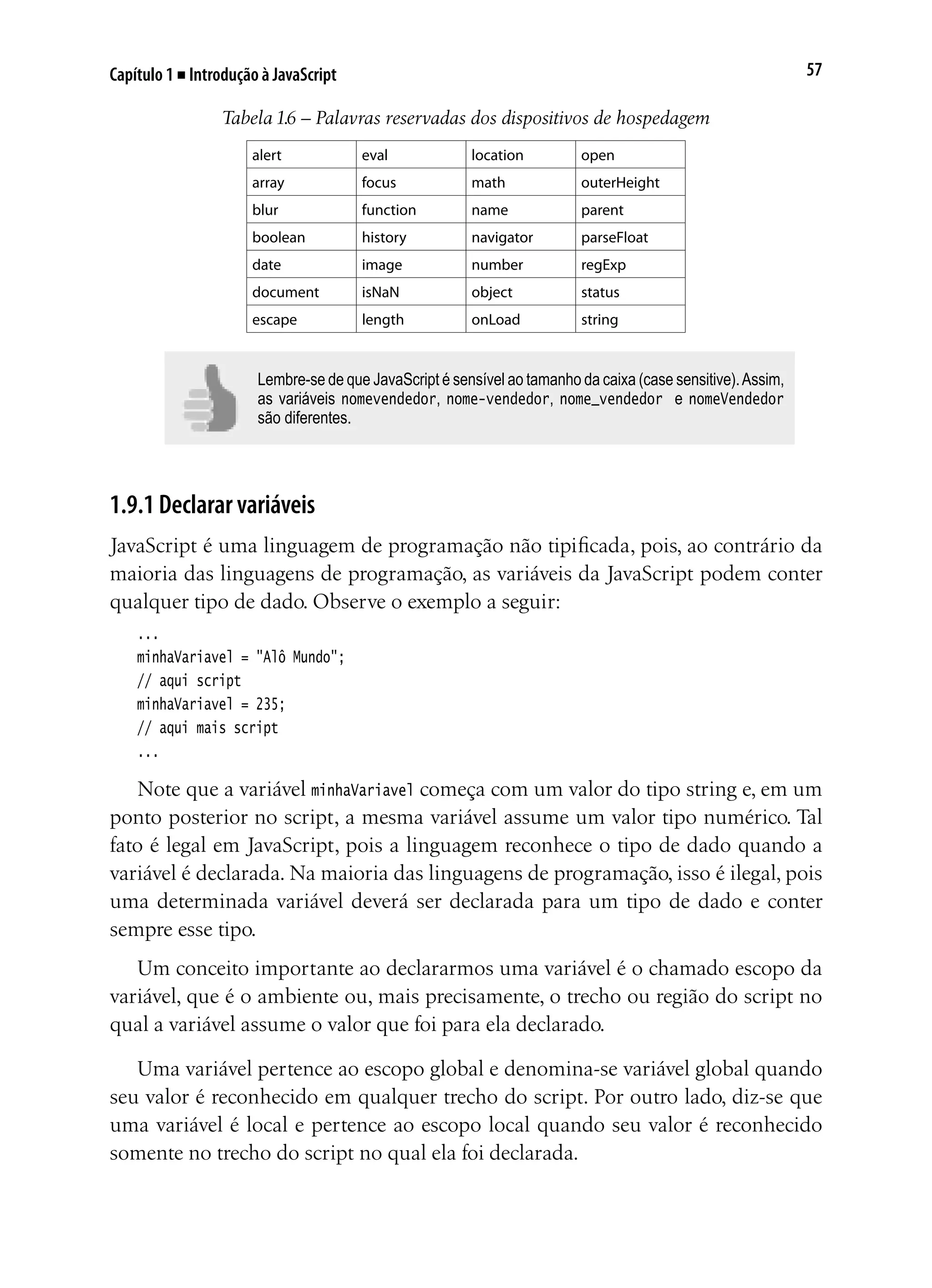 57Capítulo 1 ■ Introdução à JavaScript
Tabela 1.6 – Palavras reservadas dos dispositivos de hospedagem
alert eval location open
array focus math outerHeight
blur function name parent
boolean history navigator parseFloat
date image number regExp
document isNaN object status
escape length onLoad string
Lembre-se de que JavaScript é sensível ao tamanho da caixa (case sensitive).Assim,
as variáveis nomevendedor, nome-vendedor, nome_vendedor e nomeVendedor
são diferentes.
1.9.1 Declarar variáveis
JavaScript é uma linguagem de programação não tipificada, pois, ao contrário da
maioria das linguagens de programação, as variáveis da JavaScript podem conter
qualquer tipo de dado. Observe o exemplo a seguir:
...
minhaVariavel = "Alô Mundo";
// aqui script
minhaVariavel = 235;
// aqui mais script
...
Note que a variável minhaVariavel começa com um valor do tipo string e, em um
ponto posterior no script, a mesma variável assume um valor tipo numérico. Tal
fato é legal em JavaScript, pois a linguagem reconhece o tipo de dado quando a
variável é declarada. Na maioria das linguagens de programação, isso é ilegal, pois
uma determinada variável deverá ser declarada para um tipo de dado e conter
sempre esse tipo.
Um conceito importante ao declararmos uma variável é o chamado escopo da
variável, que é o ambiente ou, mais precisamente, o trecho ou região do script no
qual a variável assume o valor que foi para ela declarado.
Uma variável pertence ao escopo global e denomina-se variável global quando
seu valor é reconhecido em qualquer trecho do script. Por outro lado, diz-se que
uma variável é local e pertence ao escopo local quando seu valor é reconhecido
somente no trecho do script no qual ela foi declarada.
 