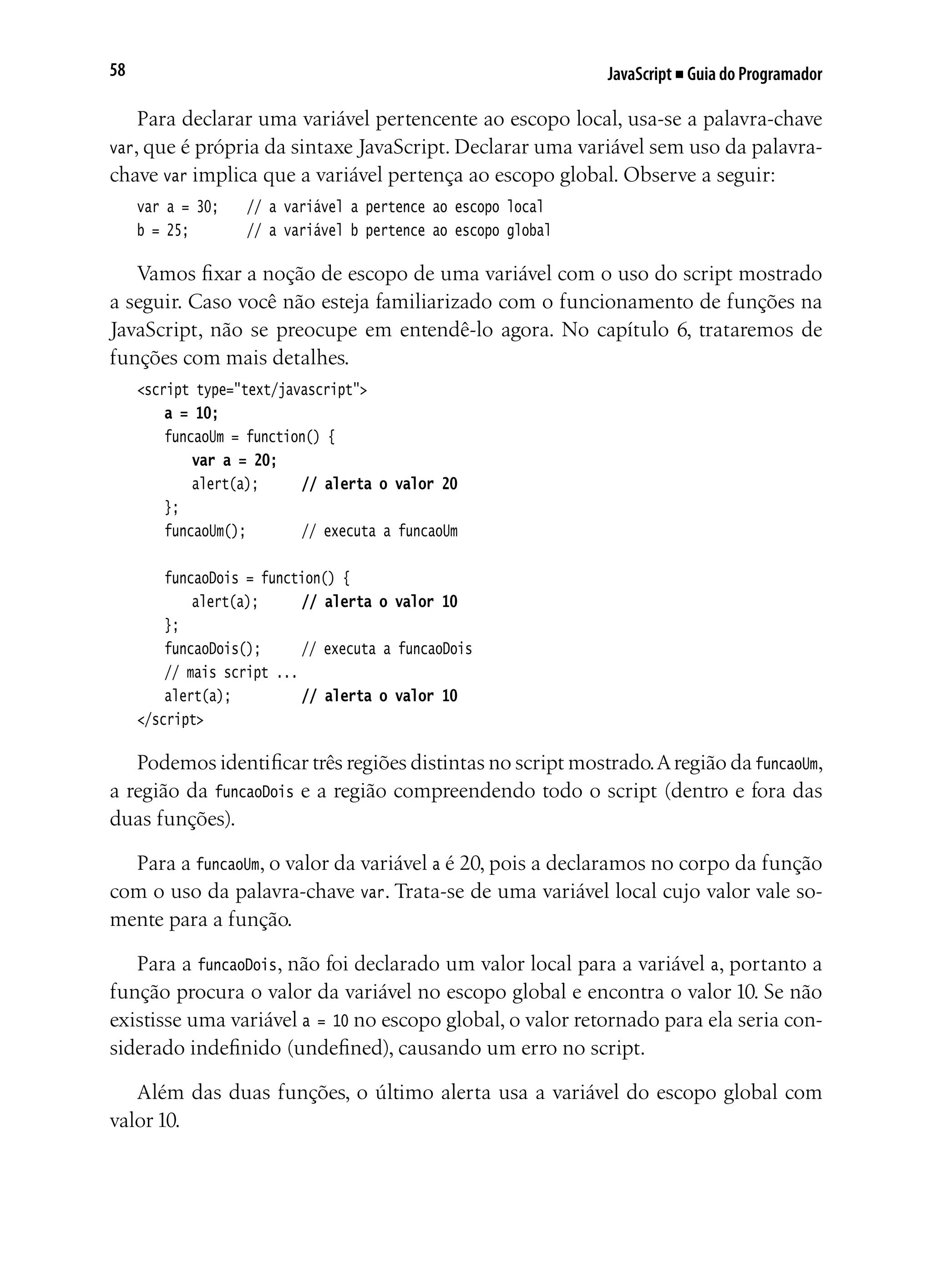 JavaScript ■ Guia do Programador58
Para declarar uma variável pertencente ao escopo local, usa-se a palavra-chave
var, que é própria da sintaxe JavaScript. Declarar uma variável sem uso da palavra-
chave var implica que a variável pertença ao escopo global. Observe a seguir:
var a = 30;		 // a variável a pertence ao escopo local
b = 25;			 // a variável b pertence ao escopo global
Vamos fixar a noção de escopo de uma variável com o uso do script mostrado
a seguir. Caso você não esteja familiarizado com o funcionamento de funções na
JavaScript, não se preocupe em entendê-lo agora. No capítulo 6, trataremos de
funções com mais detalhes.
<script type="text/javascript">
	 a = 10;
	 funcaoUm = function() {
	 	 var a = 20;
		 alert(a);		 // alerta o valor 20
	 };
	 funcaoUm();			 // executa a funcaoUm
	 funcaoDois = function() {
		 alert(a);		 // alerta o valor 10
	 };
	 funcaoDois();		 // executa a funcaoDois
	 // mais script ...
	 alert(a);			 // alerta o valor 10
</script>
Podemos identificar três regiões distintas no script mostrado.Aregião da funcaoUm,
a região da funcaoDois e a região compreendendo todo o script (dentro e fora das
duas funções).
Para a funcaoUm, o valor da variável a é 20, pois a declaramos no corpo da função
com o uso da palavra-chave var. Trata-se de uma variável local cujo valor vale so-
mente para a função.
Para a funcaoDois, não foi declarado um valor local para a variável a, portanto a
função procura o valor da variável no escopo global e encontra o valor 10. Se não
existisse uma variável a = 10 no escopo global, o valor retornado para ela seria con-
siderado indefinido (undefined), causando um erro no script.
Além das duas funções, o último alerta usa a variável do escopo global com
valor 10.
 