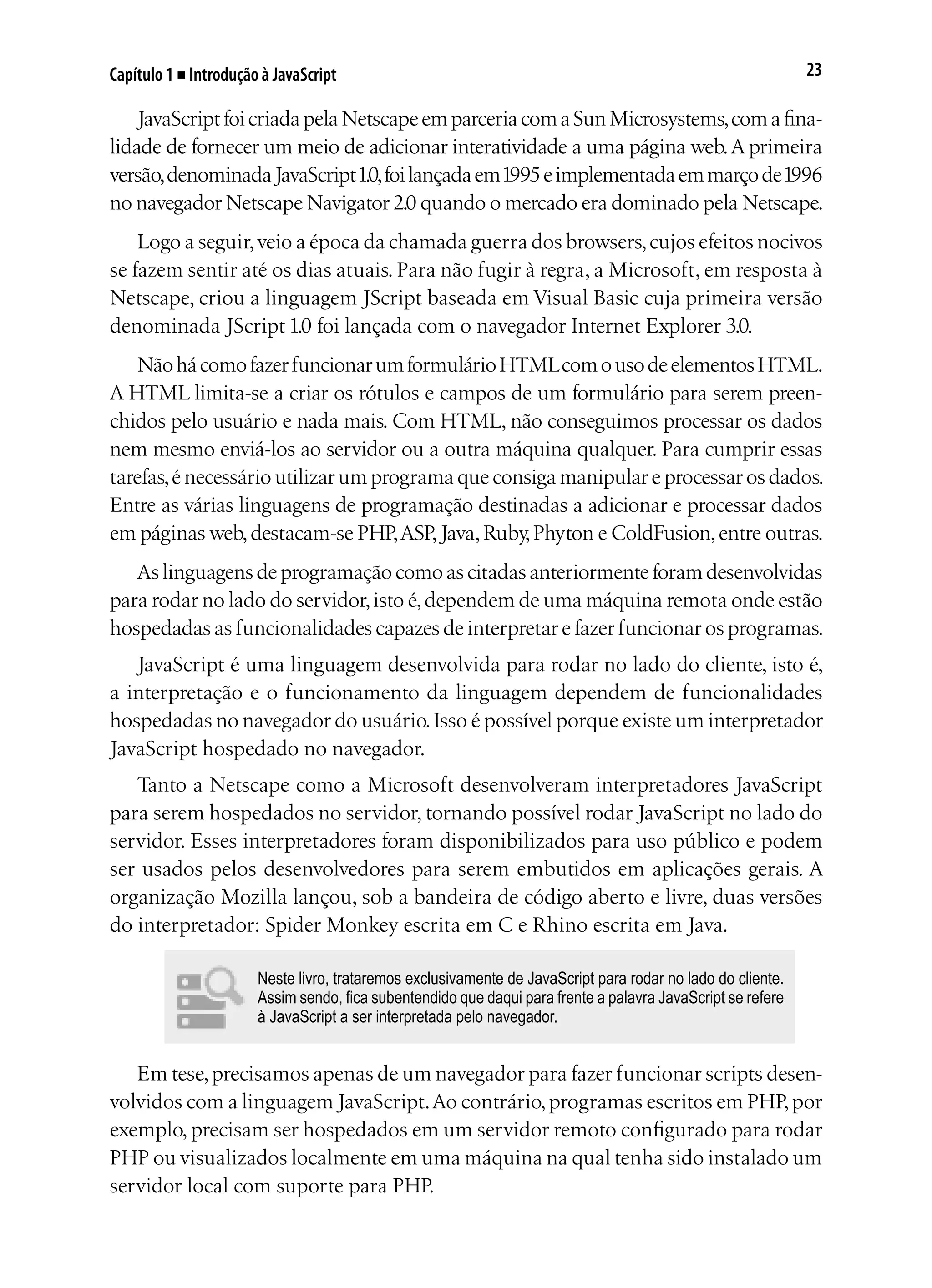23Capítulo 1 ■ Introdução à JavaScript
JavaScriptfoicriadapelaNetscapeemparceriacomaSunMicrosystems,comafina-
lidade de fornecer um meio de adicionar interatividade a uma página web.A primeira
versão,denominadaJavaScript1.0,foilançadaem1995eimplementadaemmarçode1996
no navegador Netscape Navigator 2.0 quando o mercado era dominado pela Netscape.
Logo a seguir,veio a época da chamada guerra dos browsers,cujos efeitos nocivos
se fazem sentir até os dias atuais. Para não fugir à regra, a Microsoft, em resposta à
Netscape, criou a linguagem JScript baseada em Visual Basic cuja primeira versão
denominada JScript 1.0 foi lançada com o navegador Internet Explorer 3.0.
NãohácomofazerfuncionarumformulárioHTMLcomousodeelementosHTML.
A HTML limita-se a criar os rótulos e campos de um formulário para serem preen-
chidos pelo usuário e nada mais. Com HTML, não conseguimos processar os dados
nem mesmo enviá-los ao servidor ou a outra máquina qualquer. Para cumprir essas
tarefas,é necessário utilizar um programa que consiga manipular e processar os dados.
Entre as várias linguagens de programação destinadas a adicionar e processar dados
em páginas web,destacam-se PHP,ASP,Java,Ruby,Phyton e ColdFusion,entre outras.
Aslinguagensdeprogramaçãocomoascitadasanteriormenteforamdesenvolvidas
para rodar no lado do servidor,isto é,dependem de uma máquina remota onde estão
hospedadas as funcionalidades capazes de interpretar e fazer funcionar os programas.
JavaScript é uma linguagem desenvolvida para rodar no lado do cliente, isto é,
a interpretação e o funcionamento da linguagem dependem de funcionalidades
hospedadas no navegador do usuário.Isso é possível porque existe um interpretador
JavaScript hospedado no navegador.
Tanto a Netscape como a Microsoft desenvolveram interpretadores JavaScript
para serem hospedados no servidor, tornando possível rodar JavaScript no lado do
servidor. Esses interpretadores foram disponibilizados para uso público e podem
ser usados pelos desenvolvedores para serem embutidos em aplicações gerais. A
organização Mozilla lançou, sob a bandeira de código aberto e livre, duas versões
do interpretador: Spider Monkey escrita em C e Rhino escrita em Java.
Neste livro, trataremos exclusivamente de JavaScript para rodar no lado do cliente.
Assim sendo, fica subentendido que daqui para frente a palavra JavaScript se refere
à JavaScript a ser interpretada pelo navegador.
Em tese,precisamos apenas de um navegador para fazer funcionar scripts desen-
volvidos com a linguagem JavaScript.Ao contrário,programas escritos em PHP,por
exemplo, precisam ser hospedados em um servidor remoto configurado para rodar
PHP ou visualizados localmente em uma máquina na qual tenha sido instalado um
servidor local com suporte para PHP.
 