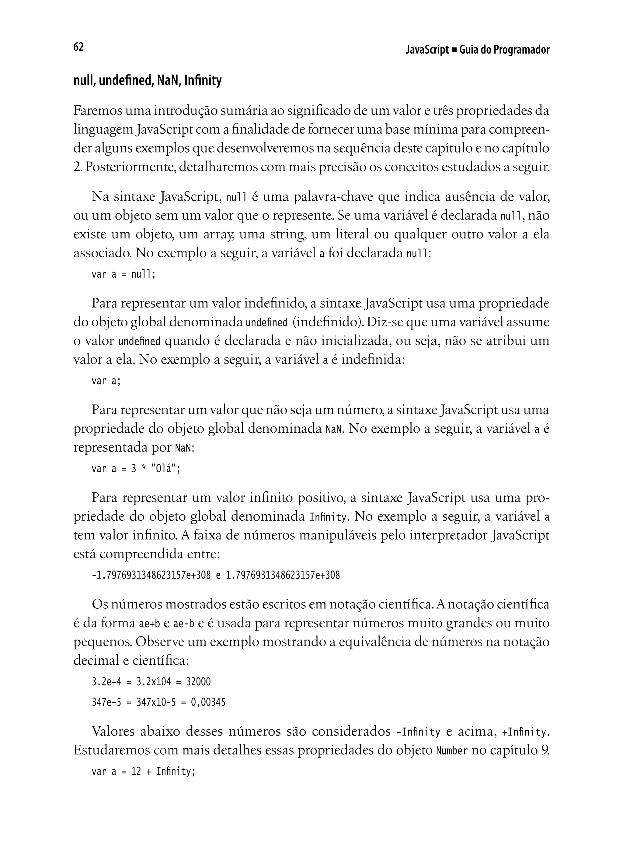 JavaScript ■ Guia do Programador62
null, undefined, NaN, Infinity
Faremos uma introdução sumária ao significado de um valor e três propriedades da
linguagem JavaScript com a finalidade de fornecer uma base mínima para compreen-
der alguns exemplos que desenvolveremos na sequência deste capítulo e no capítulo
2.Posteriormente,detalharemos com mais precisão os conceitos estudados a seguir.
Na sintaxe JavaScript, null é uma palavra-chave que indica ausência de valor,
ou um objeto sem um valor que o represente. Se uma variável é declarada null, não
existe um objeto, um array, uma string, um literal ou qualquer outro valor a ela
associado. No exemplo a seguir, a variável a foi declarada null:
var a = null;
Para representar um valor indefinido, a sintaxe JavaScript usa uma propriedade
do objeto global denominada undefined (indefinido).Diz-se que uma variável assume
o valor undefined quando é declarada e não inicializada, ou seja, não se atribui um
valor a ela. No exemplo a seguir, a variável a é indefinida:
var a;
Para representar um valor que não seja um número,a sintaxe JavaScript usa uma
propriedade do objeto global denominada NaN. No exemplo a seguir, a variável a é
representada por NaN:
var a = 3 * "Olá";
Para representar um valor infinito positivo, a sintaxe JavaScript usa uma pro-
priedade do objeto global denominada Infinity. No exemplo a seguir, a variável a
tem valor infinito. A faixa de números manipuláveis pelo interpretador JavaScript
está compreendida entre:
-1.7976931348623157e+308 e 1.7976931348623157e+308
Os números mostrados estão escritos em notação científica.Anotação científica
é da forma ae+b e ae-b e é usada para representar números muito grandes ou muito
pequenos. Observe um exemplo mostrando a equivalência de números na notação
decimal e científica:
3.2e+4 = 3.2x104 = 32000
347e-5 = 347x10-5 = 0,00345
Valores abaixo desses números são considerados -Infinity e acima, +Infinity.
Estudaremos com mais detalhes essas propriedades do objeto Number no capítulo 9.
var a = 12 + Infinity;
 