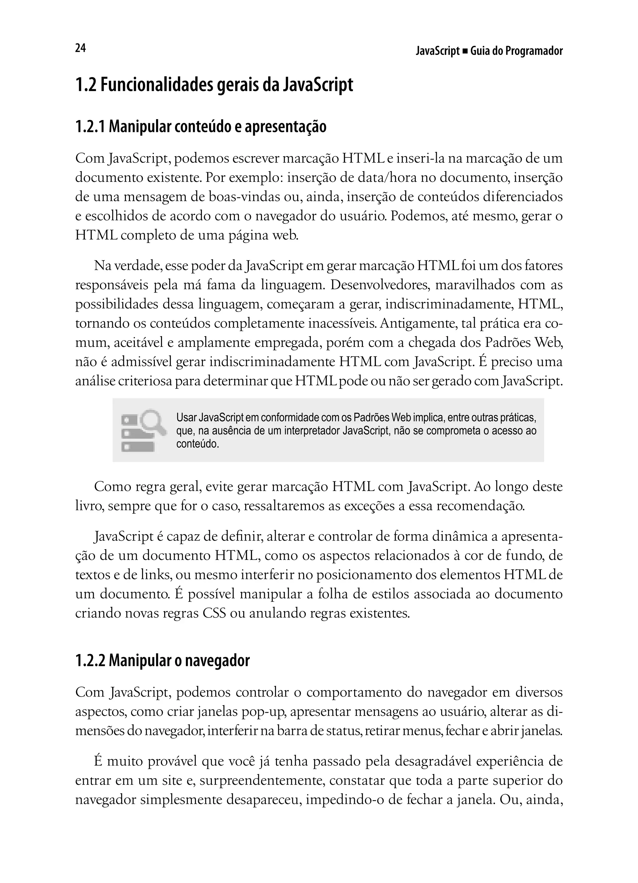 JavaScript ■ Guia do Programador24
1.2 Funcionalidades gerais da JavaScript
1.2.1 Manipular conteúdo e apresentação
Com JavaScript, podemos escrever marcação HTML e inseri-la na marcação de um
documento existente. Por exemplo: inserção de data/hora no documento, inserção
de uma mensagem de boas-vindas ou, ainda, inserção de conteúdos diferenciados
e escolhidos de acordo com o navegador do usuário. Podemos, até mesmo, gerar o
HTML completo de uma página web.
Na verdade,esse poder da JavaScript em gerar marcação HTMLfoi um dos fatores
responsáveis pela má fama da linguagem. Desenvolvedores, maravilhados com as
possibilidades dessa linguagem, começaram a gerar, indiscriminadamente, HTML,
tornando os conteúdos completamente inacessíveis.Antigamente, tal prática era co-
mum, aceitável e amplamente empregada, porém com a chegada dos Padrões Web,
não é admissível gerar indiscriminadamente HTML com JavaScript. É preciso uma
análise criteriosa para determinar que HTMLpode ou não ser gerado com JavaScript.
Usar JavaScript em conformidade com os Padrões Web implica, entre outras práticas,
que, na ausência de um interpretador JavaScript, não se comprometa o acesso ao
conteúdo.
Como regra geral, evite gerar marcação HTML com JavaScript. Ao longo deste
livro, sempre que for o caso, ressaltaremos as exceções a essa recomendação.
JavaScript é capaz de definir, alterar e controlar de forma dinâmica a apresenta-
ção de um documento HTML, como os aspectos relacionados à cor de fundo, de
textos e de links, ou mesmo interferir no posicionamento dos elementos HTML de
um documento. É possível manipular a folha de estilos associada ao documento
criando novas regras CSS ou anulando regras existentes.
1.2.2 Manipular o navegador
Com JavaScript, podemos controlar o comportamento do navegador em diversos
aspectos, como criar janelas pop-up, apresentar mensagens ao usuário, alterar as di-
mensõesdonavegador,interferirnabarradestatus,retirarmenus,fechareabrirjanelas.
É muito provável que você já tenha passado pela desagradável experiência de
entrar em um site e, surpreendentemente, constatar que toda a parte superior do
navegador simplesmente desapareceu, impedindo-o de fechar a janela. Ou, ainda,
 