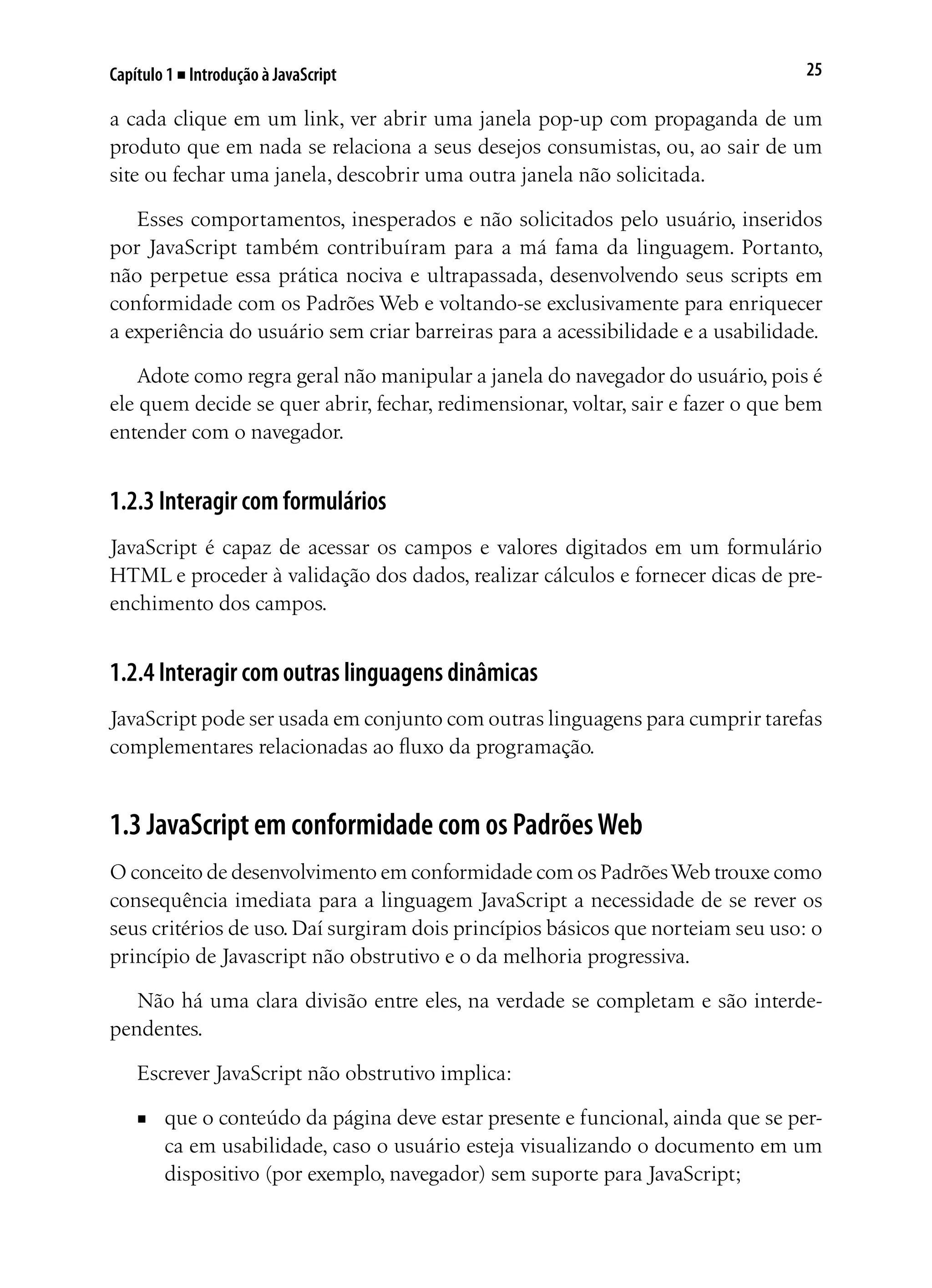 25Capítulo 1 ■ Introdução à JavaScript
a cada clique em um link, ver abrir uma janela pop-up com propaganda de um
produto que em nada se relaciona a seus desejos consumistas, ou, ao sair de um
site ou fechar uma janela, descobrir uma outra janela não solicitada.
Esses comportamentos, inesperados e não solicitados pelo usuário, inseridos
por JavaScript também contribuíram para a má fama da linguagem. Portanto,
não perpetue essa prática nociva e ultrapassada, desenvolvendo seus scripts em
conformidade com os Padrões Web e voltando-se exclusivamente para enriquecer
a experiência do usuário sem criar barreiras para a acessibilidade e a usabilidade.
Adote como regra geral não manipular a janela do navegador do usuário, pois é
ele quem decide se quer abrir, fechar, redimensionar, voltar, sair e fazer o que bem
entender com o navegador.
1.2.3 Interagir com formulários
JavaScript é capaz de acessar os campos e valores digitados em um formulário
HTML e proceder à validação dos dados, realizar cálculos e fornecer dicas de pre-
enchimento dos campos.
1.2.4 Interagir com outras linguagens dinâmicas
JavaScript pode ser usada em conjunto com outras linguagens para cumprir tarefas
complementares relacionadas ao fluxo da programação.
1.3 JavaScript em conformidade com os PadrõesWeb
O conceito de desenvolvimento em conformidade com os PadrõesWeb trouxe como
consequência imediata para a linguagem JavaScript a necessidade de se rever os
seus critérios de uso. Daí surgiram dois princípios básicos que norteiam seu uso: o
princípio de Javascript não obstrutivo e o da melhoria progressiva.
Não há uma clara divisão entre eles, na verdade se completam e são interde-
pendentes.
Escrever JavaScript não obstrutivo implica:
■	 que o conteúdo da página deve estar presente e funcional, ainda que se per-
ca em usabilidade, caso o usuário esteja visualizando o documento em um
dispositivo (por exemplo, navegador) sem suporte para JavaScript;
 
