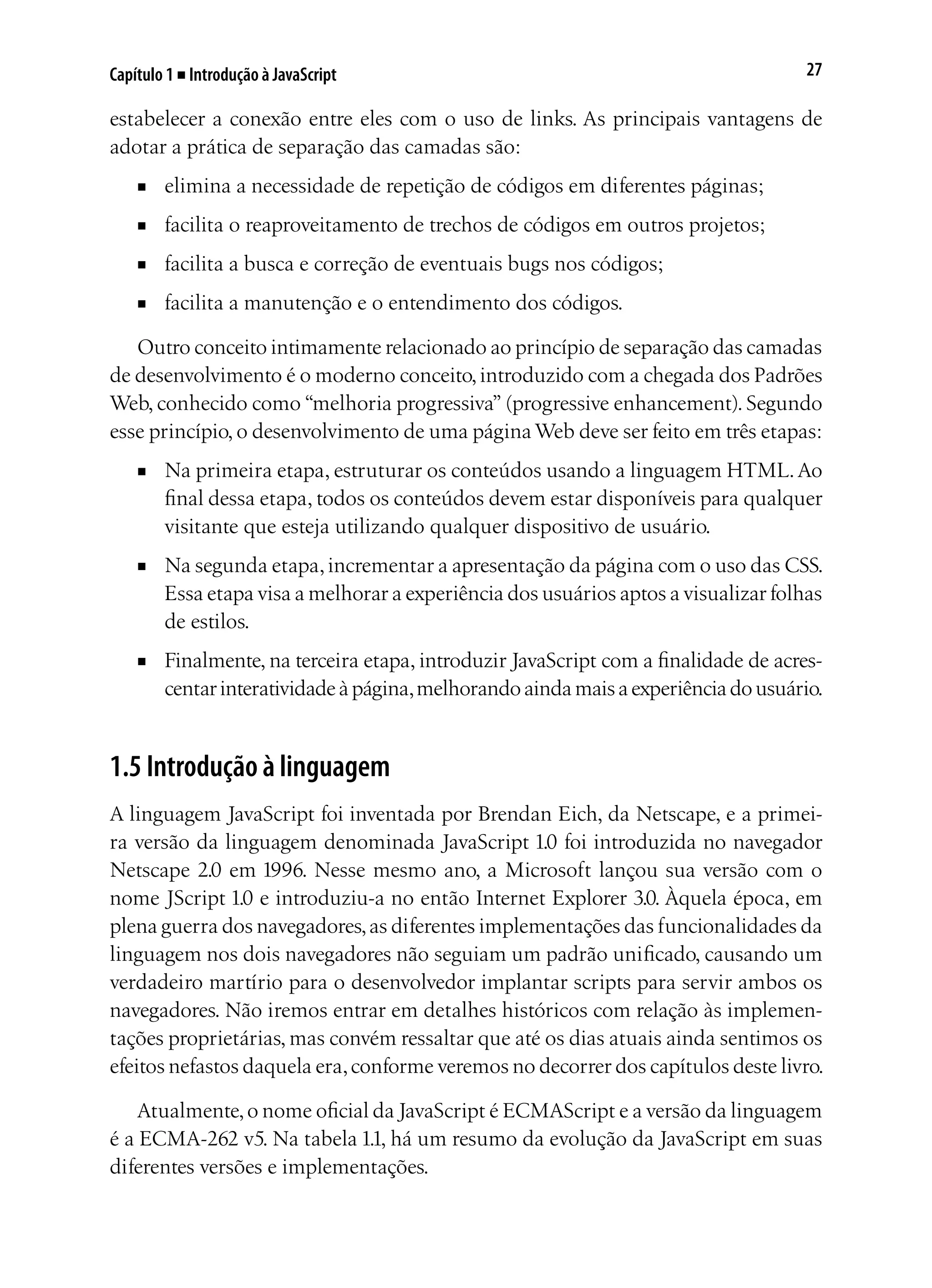 27Capítulo 1 ■ Introdução à JavaScript
estabelecer a conexão entre eles com o uso de links. As principais vantagens de
adotar a prática de separação das camadas são:
■	 elimina a necessidade de repetição de códigos em diferentes páginas;
■	 facilita o reaproveitamento de trechos de códigos em outros projetos;
■	 facilita a busca e correção de eventuais bugs nos códigos;
■	 facilita a manutenção e o entendimento dos códigos.
Outro conceito intimamente relacionado ao princípio de separação das camadas
de desenvolvimento é o moderno conceito,introduzido com a chegada dos Padrões
Web, conhecido como “melhoria progressiva” (progressive enhancement). Segundo
esse princípio, o desenvolvimento de uma página Web deve ser feito em três etapas:
■	 Na primeira etapa, estruturar os conteúdos usando a linguagem HTML.Ao
final dessa etapa, todos os conteúdos devem estar disponíveis para qualquer
visitante que esteja utilizando qualquer dispositivo de usuário.
■	 Na segunda etapa,incrementar a apresentação da página com o uso das CSS.
Essa etapa visa a melhorar a experiência dos usuários aptos a visualizar folhas
de estilos.
■	 Finalmente, na terceira etapa, introduzir JavaScript com a finalidade de acres-
centarinteratividadeàpágina,melhorandoaindamaisaexperiênciadousuário.
1.5 Introdução à linguagem
A linguagem JavaScript foi inventada por Brendan Eich, da Netscape, e a primei-
ra versão da linguagem denominada JavaScript 1.0 foi introduzida no navegador
Netscape 2.0 em 1996. Nesse mesmo ano, a Microsoft lançou sua versão com o
nome JScript 1.0 e introduziu-a no então Internet Explorer 3.0. Àquela época, em
plena guerra dos navegadores,as diferentes implementações das funcionalidades da
linguagem nos dois navegadores não seguiam um padrão unificado, causando um
verdadeiro martírio para o desenvolvedor implantar scripts para servir ambos os
navegadores. Não iremos entrar em detalhes históricos com relação às implemen-
tações proprietárias, mas convém ressaltar que até os dias atuais ainda sentimos os
efeitos nefastos daquela era,conforme veremos no decorrer dos capítulos deste livro.
Atualmente,o nome oficial da JavaScript é ECMAScript e a versão da linguagem
é a ECMA-262 v5. Na tabela 1.1, há um resumo da evolução da JavaScript em suas
diferentes versões e implementações.
 