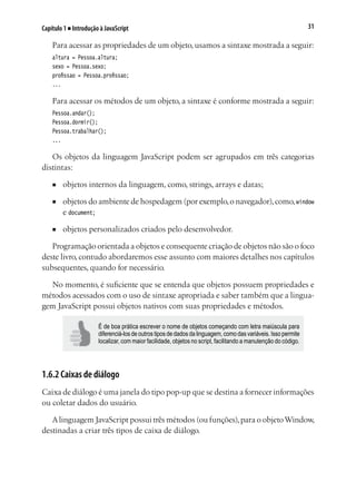 31Capítulo 1 ■ Introdução à JavaScript
Para acessar as propriedades de um objeto, usamos a sintaxe mostrada a seguir:
altura = Pessoa.altura;
sexo = Pessoa.sexo;
profissao = Pessoa.profissao;
...
Para acessar os métodos de um objeto, a sintaxe é conforme mostrada a seguir:
Pessoa.andar();
Pessoa.dormir();
Pessoa.trabalhar();
...
Os objetos da linguagem JavaScript podem ser agrupados em três categorias
distintas:
■	 objetos internos da linguagem, como, strings, arrays e datas;
■	 objetos do ambiente de hospedagem (por exemplo,o navegador),como,window
e document;
■	 objetos personalizados criados pelo desenvolvedor.
Programação orientada a objetos e consequente criação de objetos não são o foco
deste livro, contudo abordaremos esse assunto com maiores detalhes nos capítulos
subsequentes, quando for necessário.
No momento, é suficiente que se entenda que objetos possuem propriedades e
métodos acessados com o uso de sintaxe apropriada e saber também que a lingua-
gem JavaScript possui objetos nativos com suas propriedades e métodos.
É de boa prática escrever o nome de objetos começando com letra maiúscula para
diferenciá-los de outros tipos de dados da linguagem, como das variáveis. Isso permite
localizar, com maior facilidade, objetos no script, facilitando a manutenção do código.
1.6.2 Caixas de diálogo
Caixa de diálogo é uma janela do tipo pop-up que se destina a fornecer informações
ou coletar dados do usuário.
Alinguagem JavaScript possui três métodos (ou funções),para o objetoWindow,
destinadas a criar três tipos de caixa de diálogo.
 