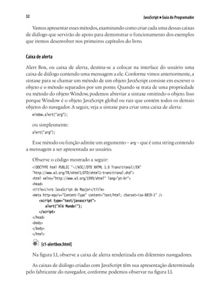 JavaScript ■ Guia do Programador32
Vamos apresentar esses métodos,examinando como criar cada uma dessas caixas
de diálogo que servirão de apoio para demonstrar o funcionamento dos exemplos
que iremos desenvolver nos primeiros capítulos do livro.
Caixa de alerta
Alert Box, ou caixa de alerta, destina-se a colocar na interface do usuário uma
caixa de diálogo contendo uma mensagem a ele. Conforme vimos anteriormente, a
sintaxe para se chamar um método de um objeto JavaScript consiste em escrever o
objeto e o método separados por um ponto. Quando se trata de uma propriedade
ou método do objeto Window, podemos abreviar a sintaxe omitindo o objeto. Isso
porque Window é o objeto JavaScript global ou raiz que contém todos os demais
objetos do navegador. A seguir, veja a sintaxe para criar uma caixa de alerta:
window.alert("arg");
ou simplesmente:
alert("arg");
Esse método ou função admite um argumento – arg – que é uma string contendo
a mensagem a ser apresentada ao usuário.
Observe o código mostrado a seguir:
<!DOCTYPE html PUBLIC "-//W3C//DTD XHTML 1.0 Transitional//EN"
"http://www.w3.org/TR/xhtml1/DTD/xhtml1-transitional.dtd">
<html xmlns="http://www.w3.org/1999/xhtml" lang="pt-br">
<head>
<title>Livro JavaScript do Maujor</title>
<meta http-equiv="Content-Type" content="text/html; charset=iso-8859-1" />
	 <script type="text/javascript">
		 alert("Alô Mundo!");
	 </script>
</head>
<body>
</body>
</html>
	 [c1-alertbox.html]
Na figura 1.1, observe a caixa de alerta renderizada em diferentes navegadores.
As caixas de diálogo criadas com JavaScript têm sua apresentação determinada
pelo fabricante do navegador, conforme podemos observar na figura 1.1.
 