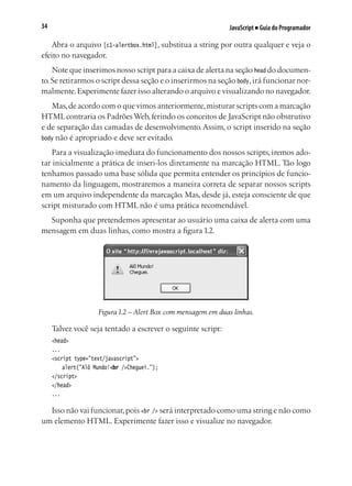 JavaScript ■ Guia do Programador34
Abra o arquivo [c1-alertbox.html], substitua a string por outra qualquer e veja o
efeito no navegador.
Note que inserimos nosso script para a caixa de alerta na seção head do documen-
to.Se retirarmos o script dessa seção e o inserirmos na seção body,irá funcionar nor-
malmente.Experimente fazer isso alterando o arquivo e visualizando no navegador.
Mas,de acordo com o que vimos anteriormente,misturar scripts com a marcação
HTMLcontraria os PadrõesWeb,ferindo os conceitos de JavaScript não obstrutivo
e de separação das camadas de desenvolvimento.Assim, o script inserido na seção
body não é apropriado e deve ser evitado.
Para a visualização imediata do funcionamento dos nossos scripts, iremos ado-
tar inicialmente a prática de inseri-los diretamente na marcação HTML. Tão logo
tenhamos passado uma base sólida que permita entender os princípios de funcio-
namento da linguagem, mostraremos a maneira correta de separar nossos scripts
em um arquivo independente da marcação. Mas, desde já, esteja consciente de que
script misturado com HTML não é uma prática recomendável.
Suponha que pretendemos apresentar ao usuário uma caixa de alerta com uma
mensagem em duas linhas, como mostra a figura 1.2.
Figura 1.2 – Alert Box com mensagem em duas linhas.
Talvez você seja tentado a escrever o seguinte script:
<head>
...
<script type="text/javascript">
	 alert("Alô Mundo!<br />Cheguei.");
</script>
</head>
...
Isso não vai funcionar,pois <br /> será interpretado como uma string e não como
um elemento HTML. Experimente fazer isso e visualize no navegador.
 