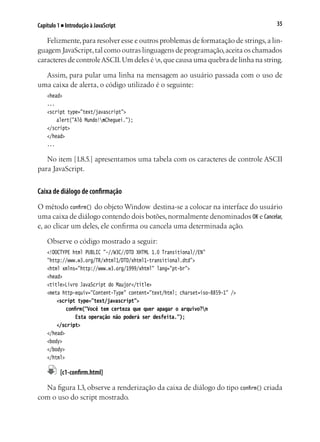 35Capítulo 1 ■ Introdução à JavaScript
Felizmente,para resolver esse e outros problemas de formatação de strings,a lin-
guagem JavaScript,tal como outras linguagens de programação,aceita os chamados
caracteres de controleASCII.Um deles é n,que causa uma quebra de linha na string.
Assim, para pular uma linha na mensagem ao usuário passada com o uso de
uma caixa de alerta, o código utilizado é o seguinte:
<head>
...
<script type="text/javascript">
	 alert("Alô Mundo!nCheguei.");
</script>
</head>		
...
No item [1.8.5.] apresentamos uma tabela com os caracteres de controle ASCII
para JavaScript.
Caixa de diálogo de confirmação
O método confirm() do objeto Window destina-se a colocar na interface do usuário
uma caixa de diálogo contendo dois botões,normalmente denominados OK e Cancelar,
e, ao clicar um deles, ele confirma ou cancela uma determinada ação.
Observe o código mostrado a seguir:
<!DOCTYPE html PUBLIC "-//W3C//DTD XHTML 1.0 Transitional//EN"
"http://www.w3.org/TR/xhtml1/DTD/xhtml1-transitional.dtd">
<html xmlns="http://www.w3.org/1999/xhtml" lang="pt-br">
<head>
<title>Livro JavaScript do Maujor</title>
<meta http-equiv="Content-Type" content="text/html; charset=iso-8859-1" />
	 <script type="text/javascript">
	 	 confirm("Você tem certeza que quer apagar o arquivo?n
			 Esta operação não poderá ser desfeita.");
	 </script>
</head>
<body>
</body>
</html>
	 [c1-confirm.html]
Na figura 1.3, observe a renderização da caixa de diálogo do tipo confirm() criada
com o uso do script mostrado.
 