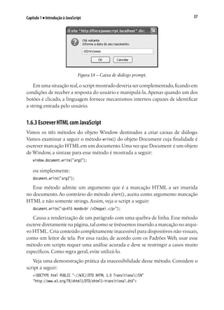 37Capítulo 1 ■ Introdução à JavaScript
Figura 1.4 – Caixa de diálogo prompt.
Em uma situação real,o script mostrado deveria ser complementado,ficando em
condições de receber a resposta do usuário e manipulá-la.Apenas quando um dos
botões é clicado, a linguagem fornece mecanismos internos capazes de identificar
a string entrada pelo usuário.
1.6.3 Escrever HTML com JavaScript
Vimos os três métodos do objeto Window destinados a criar caixas de diálogo.
Vamos examinar a seguir o método write() do objeto Document cuja finalidade é
escrever marcação HTMLem um documento.Uma vez que Document é um objeto
de Window, a sintaxe para esse método é mostrada a seguir:
window.document.write("arg1");
ou simplesmente:
document.write("arg1");
Esse método admite um argumento que é a marcação HTML a ser inserida
no documento. Ao contrário do método alert(), aceita como argumento marcação
HTML e não somente strings. Assim, veja o script a seguir:
document.write("<p>Alô mundo<br />Cheguei.</p>");
Causa a renderização de um parágrafo com uma quebra de linha. Esse método
escreve diretamente na página,tal como se tivéssemos inserido a marcação no arqui-
vo HTML. Cria conteúdo completamente inacessível para dispositivos não visuais,
como um leitor de tela. Por essa razão, de acordo com os Padrões Web, usar esse
método em scripts requer uma análise acurada e deve se restringir a casos muito
específicos. Como regra geral, evite utilizá-lo.
Veja uma demonstração prática da inacessibilidade desse método. Considere o
script a seguir:
<!DOCTYPE html PUBLIC "-//W3C//DTD XHTML 1.0 Transitional//EN"
"http://www.w3.org/TR/xhtml1/DTD/xhtml1-transitional.dtd">
 