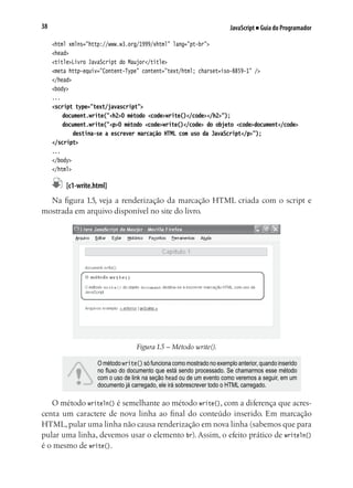 JavaScript ■ Guia do Programador38
<html xmlns="http://www.w3.org/1999/xhtml" lang="pt-br">
<head>
<title>Livro JavaScript do Maujor</title>
<meta http-equiv="Content-Type" content="text/html; charset=iso-8859-1" />
</head>
<body>
...
<script type="text/javascript">
	 document.write("<h2>O método <code>write()</code></h2>");
	 document.write("<p>O método <code>write()</code> do objeto <code>document</code>
	 	 destina-se a escrever marcação HTML com uso da JavaScript</p>");	
</script>
...
</body>
</html>
	 [c1-write.html]
Na figura 1.5, veja a renderização da marcação HTML criada com o script e
mostrada em arquivo disponível no site do livro.
Figura 1.5 – Método write().
O método write() só funciona como mostrado no exemplo anterior, quando inserido
no fluxo do documento que está sendo processado. Se chamarmos esse método
com o uso de link na seção head ou de um evento como veremos a seguir, em um
documento já carregado, ele irá sobrescrever todo o HTML carregado.
O método writeln() é semelhante ao método write(), com a diferença que acres-
centa um caractere de nova linha ao final do conteúdo inserido. Em marcação
HTML, pular uma linha não causa renderização em nova linha (sabemos que para
pular uma linha, devemos usar o elemento br). Assim, o efeito prático de writeln()
é o mesmo de write().
 