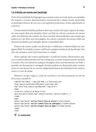 39Capítulo 1 ■ Introdução à JavaScript
1.6.4 Atrelar um evento com JavaScript
Outra funcionalidade da linguagem que usaremos para servir de apoio aos exemplos
diz respeito a eventos. Apresentaremos sumariamente o objeto evento mostrando
os princípios básicos do seu uso e, em capítulos posteriores, iremos aprofundar os
conceitos.
Genericamente falando, podemos dizer que eventos são ações capazes de dispa-
rar uma reação. Veja este exemplo: clicar um link ou colocar o ponteiro do mouse
sobre um elemento são eventos.Ao clicar um link, desencadeamos uma reação que
poderá ser a de abrir uma nova página.Ao colocar o ponteiro do mouse sobre um
elemento, podemos, por exemplo, alterar a opacidade dele.
Eventos são muito usados em JavaScript e viabilizam a interatividade em uma
páginaWeb.Na verdade,eventos viabilizam a própria existência da JavaScript.Sem
eles, não teríamos como fazer funcionar os scripts.
Neste capítulo, não iremos aprofundar o estudo de eventos. Mostraremos ape-
nas os eventos denominados onclick e onload que ocorrem respectivamente quando
o usuário clica um elemento qualquer da página (não necessariamente um link) e
quando um documento é carregado. Eventos podem ser disparados pelo usuário,
como é o caso de onclick,ou ocorrer independentemente da interferência do usuário,
como é o caso de onload.
Observe o script a seguir e, antes de visualizar o seu funcionamento no site do
livro, tente entendê-lo:
<!DOCTYPE html PUBLIC "-//W3C//DTD XHTML 1.0 Transitional//EN"
"http://www.w3.org/TR/xhtml1/DTD/xhtml1-transitional.dtd">
<html xmlns="http://www.w3.org/1999/xhtml" lang="pt-br">
<head>
<title>Livro JavaScript do Maujor</title>
<meta http-equiv="Content-Type" content="text/html; charset=iso-8859-1" />
</head>
<body>
<button type="button" onclick="alert('Caixa de alerta');">Alert</button>
<button type="button" onclick="confirm('Caixa de confirmação');">Confirm</button>
<button type="button" onclick="prompt('Caixa de dados');">Prompt</button>
</body>
</html
	 [c1-onclick.html]
 