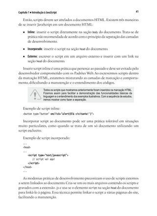 41Capítulo 1 ■ Introdução à JavaScript
Então, scripts devem ser atrelados a documentos HTML. Existem três maneiras
de se inserir JavaScript em um documento HTML:
■	 Inline: inserir o script diretamente na seção body do documento. Trata-se de
prática não recomendada de acordo com o princípio da separação das camadas
de desenvolvimento.
■	 Incorporado: inserir o script na seção head do documento.
■	 Externo: escrever o script em um arquivo externo e inserir com um link na
seção head do documento.
Inserir script inline é uma prática que pertence ao passado e deve ser evitada pelo
desenvolvedor comprometido com os Padrões Web. Ao escrevermos scripts dentro
da marcação HTML, estaremos misturando as camadas de marcação e comporta-
mento, dificultando a manutenção e o entendimento dos códigos.
Todos os scripts que mostramos anteriormente foram inseridos na marcação HTML.
Fizemos assim para facilitar a demonstração das funcionalidades básicas da
linguagem e o entendimento dos exemplos ilustrativos. Com a sequência de estudos,
iremos mostrar como fazer a separação.
Exemplo de script inline:
<button type="button" onclick="alert(Olá visitante!')">
Incorporar script ao documento pode ser uma prática tolerável em situações
muito particulares, como quando se trata de um só documento utilizando um
script exclusivo.
Exemplo de script incorporado:
...
<head>
...
	 <script type="text/javascript">
		 // script vai aqui	
	 </script>
</head>
...
As modernas práticas de desenvolvimento preconizam o uso de scripts externos
a serem linkados ao documento.Cria-se um ou mais arquivos contendo os scripts e
gravados com a extensão .js e usa-se o elemento script na seção head do documento
para linká-lo à página. Essa técnica permite linkar o script a várias páginas do site,
facilitando a manutenção.
 