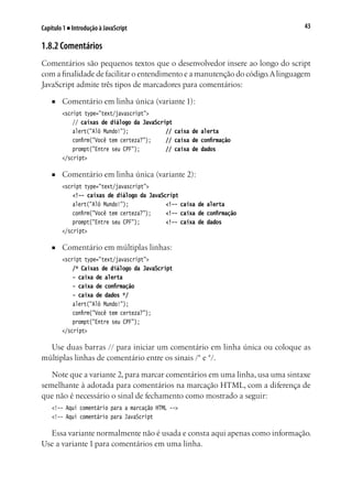 43Capítulo 1 ■ Introdução à JavaScript
1.8.2 Comentários
Comentários são pequenos textos que o desenvolvedor insere ao longo do script
com a finalidade de facilitar o entendimento e a manutenção do código.Alinguagem
JavaScript admite três tipos de marcadores para comentários:
■	 Comentário em linha única (variante 1):
	 <script type="text/javascript">
		 // caixas de diálogo da JavaScript
		 alert("Alô Mundo!");				 // caixa de alerta
		 confirm("Você tem certeza?");		 // caixa de confirmação
		 prompt("Entre seu CPF");			 // caixa de dados
	 </script>
■	 Comentário em linha única (variante 2):
	 <script type="text/javascript">
		 <!-- caixas de diálogo da JavaScript
		 alert("Alô Mundo!");				 <!-- caixa de alerta
		 confirm("Você tem certeza?");		 <!-- caixa de confirmação
		 prompt("Entre seu CPF");			 <!-- caixa de dados
	 </script>
■	 Comentário em múltiplas linhas:
	 <script type="text/javascript">
		 /* Caixas de diálogo da JavaScript
		 - caixa de alerta
	 	 - caixa de confirmação
		 - caixa de dados */
		 alert("Alô Mundo!");
		 confirm("Você tem certeza?");
		 prompt("Entre seu CPF");
	 </script>
Use duas barras // para iniciar um comentário em linha única ou coloque as
múltiplas linhas de comentário entre os sinais /* e */.
Note que a variante 2, para marcar comentários em uma linha, usa uma sintaxe
semelhante à adotada para comentários na marcação HTML, com a diferença de
que não é necessário o sinal de fechamento como mostrado a seguir:
<!-- Aqui comentário para a marcação HTML -->
<!-- Aqui comentário para JavaScript
Essa variante normalmente não é usada e consta aqui apenas como informação.
Use a variante 1 para comentários em uma linha.
 
