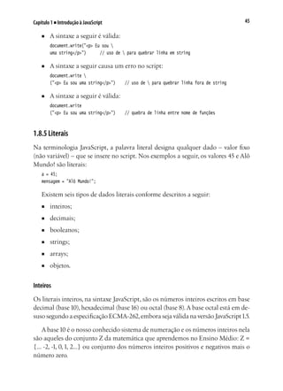 45Capítulo 1 ■ Introdução à JavaScript
■	 A sintaxe a seguir é válida:
document.write("<p> Eu sou 
uma string</p>")		 // uso de  para quebrar linha em string
■	 A sintaxe a seguir causa um erro no script:
document.write 
("<p> Eu sou uma string</p>")		 // uso de  para quebrar linha fora de string
■	 A sintaxe a seguir é válida:
document.write
("<p> Eu sou uma string</p>")		 // quebra de linha entre nome de funções
1.8.5 Literais
Na terminologia JavaScript, a palavra literal designa qualquer dado – valor fixo
(não variável) – que se insere no script. Nos exemplos a seguir, os valores 45 e Alô
Mundo! são literais:
a = 45;
mensagem = "Alô Mundo!";
Existem seis tipos de dados literais conforme descritos a seguir:
■	 inteiros;	
■	 decimais;
■	 booleanos;
■	 strings;
■	 arrays;	
■	 objetos.
Inteiros
Os literais inteiros, na sintaxe JavaScript, são os números inteiros escritos em base
decimal (base10), hexadecimal (base16) ou octal (base 8).A base octal está em de-
suso segundo a especificação ECMA-262,embora seja válida na versão JavaScript1.5.
A base10 é o nosso conhecido sistema de numeração e os números inteiros nela
são aqueles do conjunto Z da matemática que aprendemos no Ensino Médio: Z =
{... -2, -1, 0,1, 2...} ou conjunto dos números inteiros positivos e negativos mais o
número zero.
 