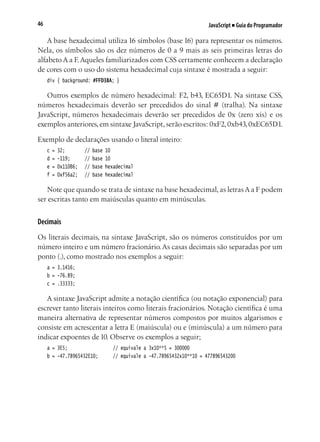 JavaScript ■ Guia do Programador46
A base hexadecimal utiliza 16 símbolos (base 16) para representar os números.
Nela, os símbolos são os dez números de 0 a 9 mais as seis primeiras letras do
alfabeto A a F.Aqueles familiarizados com CSS certamente conhecem a declaração
de cores com o uso do sistema hexadecimal cuja sintaxe é mostrada a seguir:
div { background: #FFD38A; }
Outros exemplos de número hexadecimal: F2, b43, EC65D1. Na sintaxe CSS,
números hexadecimais deverão ser precedidos do sinal # (tralha). Na sintaxe
JavaScript, números hexadecimais deverão ser precedidos de 0x (zero xis) e os
exemplos anteriores,em sintaxe JavaScript,serão escritos: 0xF2,0xb43,0xEC65D1.
Exemplo de declarações usando o literal inteiro:
c = 32;			 // base 10
d = -119;		 // base 10
e = 0x110B6;	 // base hexadecimal
f = 0xf56a2;	 // base hexadecimal
Note que quando se trata de sintaxe na base hexadecimal, as letras A a F podem
ser escritas tanto em maiúsculas quanto em minúsculas.
Decimais
Os literais decimais, na sintaxe JavaScript, são os números constituídos por um
número inteiro e um número fracionário.As casas decimais são separadas por um
ponto (.), como mostrado nos exemplos a seguir:
a = 3.1416;
b = -76.89;
c = .33333;
A sintaxe JavaScript admite a notação científica (ou notação exponencial) para
escrever tanto literais inteiros como literais fracionários. Notação científica é uma
maneira alternativa de representar números compostos por muitos algarismos e
consiste em acrescentar a letra E (maiúscula) ou e (minúscula) a um número para
indicar expoentes de 10. Observe os exemplos a seguir;
a = 3E5;					 // equivale a 3x10**5 = 300000
b = -47.78965432E10;		 // equivale a -47.78965432x10**10 = 477896543200
 