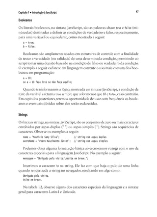 47Capítulo 1 ■ Introdução à JavaScript
Booleanos
Os literais booleanos, na sintaxe JavaScript, são as palavras-chave true e false (mi-
núsculas) destinadas a definir as condições de verdadeiro e falso, respectivamente,
para uma variável ou equivalente, como mostrado a seguir:
a = true;
b = false;
Booleanos são amplamente usados em estruturas de controle com a finalidade
de testar a veracidade (ou validade) de uma determinada condição, permitindo ao
script tomar uma decisão baseado na condição de falso ou verdadeiro da condição.
O exemplo a seguir esclarece em linguagem corrente o uso mais comum dos boo-
leanos em programação:
a = 10;
se a < 10 faça isto se não faça aquilo;
Quando transformamos a lógica mostrada em sintaxe JavaScript, a condição de
teste da variável a retorna true sempre que a for menor que10 e false, caso contrário.
Em capítulos posteriores, teremos oportunidade de usar com frequência os boole-
anos e eventuais dúvidas sobre eles serão esclarecidas.
Strings
Os literais strings,na sintaxe JavaScript,são os conjuntos de zero ou mais caracteres
envolvidos por aspas duplas (" ") ou aspas simples (' '). Strings são sequências de
caracteres. Observe os exemplos a seguir:
nome = "Maurício Samy Silva";				 // string com aspas duplas
outroNome = 'Pedro Nascimento Júnior';	 // string com aspas simples
Podemos obter alguma formatação básica ao escrevermos strings com o uso de
caracteres especiais para a linguagem JavaScript. No exemplo a seguir:
mensagem = "Obrigado pela visita.nVolte em breve.";
Inserimos o caractere n na string. Ele faz com que haja o pulo de uma linha
quando renderizada a string no navegador, resultando em algo como:
Obrigado pela visita.
Volte em breve.
Na tabela 1.2, observe alguns dos caracteres especiais da linguagem e a sintaxe
geral para caracteres Latin-1 e Unicode.
 