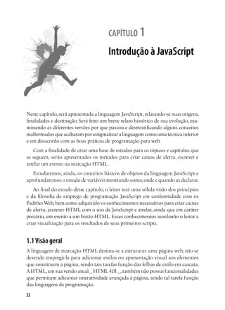 22
capítulo 1
Introdução à JavaScript
Neste capítulo, será apresentada a linguagem JavaScript, relatando-se suas origens,
finalidades e destinação. Será feito um breve relato histórico de sua evolução, exa-
minando as diferentes versões por que passou e desmistificando alguns conceitos
malformados que acabaram por estigmatizar a linguagem como uma técnica inferior
e em desacordo com as boas práticas de programação para web.
Com a finalidade de criar uma base de estudos para os tópicos e capítulos que
se seguem, serão apresentados os métodos para criar caixas de alerta, escrever e
atrelar um evento na marcação HTML.
Estudaremos, ainda, os conceitos básicos de objetos da linguagem JavaScript e
aprofundaremos o estudo de variáveis mostrando como,onde e quando as declarar.
Ao final do estudo deste capítulo, o leitor terá uma sólida visão dos princípios
e da filosofia de emprego de programação JavaScript em conformidade com os
Padrões Web, bem como adquirido os conhecimentos necessários para criar caixas
de alerta, escrever HTML com o uso de JavaScript e atrelar, ainda que em caráter
precário, um evento a um botão HTML. Esses conhecimentos auxiliarão o leitor a
criar visualização para os resultados de seus primeiros scripts.
1.1Visão geral
A linguagem de marcação HTML destina-se a estruturar uma página web, não se
devendo empregá-la para adicionar estilos ou apresentação visual aos elementos
que constituem a página, sendo tais tarefas função das folhas de estilo em cascata.
A HTML,em sua versão atual _ HTML4.01_,também não possui funcionalidades
que permitam adicionar interatividade avançada à página, sendo tal tarefa função
das linguagens de programação.
 