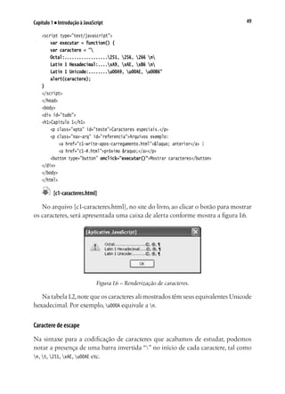 49Capítulo 1 ■ Introdução à JavaScript
<script type="text/javascript">
	 var executar = function() {
	 var caractere = "
	 Octal:..................251, 256, 266 n
	 Latin 1 Hexadecimal:....xA9, xAE, xB6 n
	 Latin 1 Unicode:........u00A9, u00AE, u00B6"
	 alert(caractere);
}
</script>
</head>
<body>
<div id="tudo">
<h1>Capítulo 1</h1>
	 <p class="xpto" id="teste">Caracteres especiais.</p>
	 <p class="nav-arq" id="referencia">Arquivos exemplo:
		 <a href="c1-write-apos-carregamento.html">&laquo; anterior</a> |
		 <a href="c1-#.html">próximo &raquo;</a></p>
	 <button type="button" onclick="executar()">Mostrar caracteres</button>
</div>
</body>
</html>
	 [c1-caracteres.html]
No arquivo [c1-caracteres.html], no site do livro, ao clicar o botão para mostrar
os caracteres, será apresentada uma caixa de alerta conforme mostra a figura 1.6.
Figura 1.6 – Renderização de caracteres.
Na tabela1.2,note que os caracteres ali mostrados têm seus equivalentes Unicode
hexadecimal. Por exemplo, u000A equivale a n.
Caractere de escape
Na sintaxe para a codificação de caracteres que acabamos de estudar, podemos
notar a presença de uma barra invertida “” no início de cada caractere, tal como
n, t, 251, xAE, u00AE etc.
 