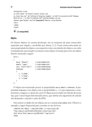 JavaScript ■ Guia do Programador52
<h1>Capítulo 1</h1>
<p class="xpto" id="teste">Literais arrays.</p>
<p class="nav-arq" id="referencia">Arquivos exemplo: <a href="c1-caracteres.html">&laquo;
anterior</a> | <a href="c1-objetos.html">próximo &raquo;</a></p>
<button type="button" onclick="executar()">Mostrar array</button>
</div>
</body>
</html>
	 [c1-arrays.html]
Objetos
Os literais objetos, na sintaxe JavaScript, são os conjuntos de pares nome/valor
separados por vírgula e envolvidos por chaves ({ }). O par nome/valor pode ser
uma propriedade do objeto e seu respectivo valor,um método do objeto e seu valor
(normalmente uma função) ou mesmo outro objeto.A sintaxe para criar um objeto
literal é mostrada a seguir:
Carro =
{
	 marca: "Renault",			 // propriedade/valor
	 modelo: "Logan",			 // propriedade/valor
	 ipva: "valor('rb15')",		 // propriedade/método
	 dimensoes:					 // propriedade/objeto
	 {
		 c: "4.250mm",
		 l: "1.735mm",
		 h: "1.525mm"
	 }
};
O objeto Carro mostrado possui as propriedades marca, modelo e dimensoes. A pro-
priedade dimensoes é um objeto com as propriedades c, l e h que expressam o com-
primento, a largura e a altura do carro. O objeto possui ainda um método de nome
ipva, que é uma função denominada valor(), que admite um argumento de cálculo
rb15 destinado a calcular o valor do IPVA.
Para extrair os dados de um objeto, usa-se a sintaxe propriedade.valor. Observe o
exemplo a seguir disponível para consulta no site do livro:
<!DOCTYPE html PUBLIC "-//W3C//DTD XHTML 1.0 Transitional//EN"
"http://www.w3.org/TR/xhtml1/DTD/xhtml1-transitional.dtd">
<html xmlns="http://www.w3.org/1999/xhtml" lang="pt-br">
<head>
 