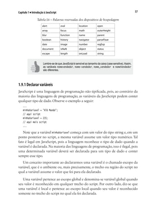 57Capítulo 1 ■ Introdução à JavaScript
Tabela 1.6 – Palavras reservadas dos dispositivos de hospedagem
alert eval location open
array focus math outerHeight
blur function name parent
boolean history navigator parseFloat
date image number regExp
document isNaN object status
escape length onLoad string
Lembre-se de que JavaScript é sensível ao tamanho da caixa (case sensitive).Assim,
as variáveis nomevendedor, nome-vendedor, nome_vendedor e nomeVendedor
são diferentes.
1.9.1 Declarar variáveis
JavaScript é uma linguagem de programação não tipificada, pois, ao contrário da
maioria das linguagens de programação, as variáveis da JavaScript podem conter
qualquer tipo de dado. Observe o exemplo a seguir:
...
minhaVariavel = "Alô Mundo";
// aqui script
minhaVariavel = 235;
// aqui mais script
...
Note que a variável minhaVariavel começa com um valor do tipo string e, em um
ponto posterior no script, a mesma variável assume um valor tipo numérico. Tal
fato é legal em JavaScript, pois a linguagem reconhece o tipo de dado quando a
variável é declarada. Na maioria das linguagens de programação, isso é ilegal, pois
uma determinada variável deverá ser declarada para um tipo de dado e conter
sempre esse tipo.
Um conceito importante ao declararmos uma variável é o chamado escopo da
variável, que é o ambiente ou, mais precisamente, o trecho ou região do script no
qual a variável assume o valor que foi para ela declarado.
Uma variável pertence ao escopo global e denomina-se variável global quando
seu valor é reconhecido em qualquer trecho do script. Por outro lado, diz-se que
uma variável é local e pertence ao escopo local quando seu valor é reconhecido
somente no trecho do script no qual ela foi declarada.
 