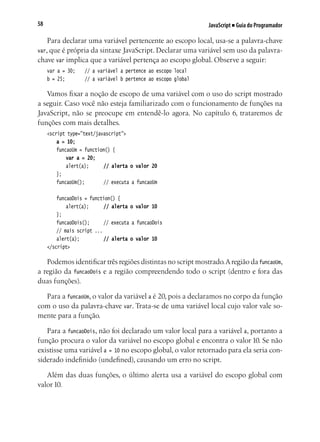 JavaScript ■ Guia do Programador58
Para declarar uma variável pertencente ao escopo local, usa-se a palavra-chave
var, que é própria da sintaxe JavaScript. Declarar uma variável sem uso da palavra-
chave var implica que a variável pertença ao escopo global. Observe a seguir:
var a = 30;		 // a variável a pertence ao escopo local
b = 25;			 // a variável b pertence ao escopo global
Vamos fixar a noção de escopo de uma variável com o uso do script mostrado
a seguir. Caso você não esteja familiarizado com o funcionamento de funções na
JavaScript, não se preocupe em entendê-lo agora. No capítulo 6, trataremos de
funções com mais detalhes.
<script type="text/javascript">
	 a = 10;
	 funcaoUm = function() {
	 	 var a = 20;
		 alert(a);		 // alerta o valor 20
	 };
	 funcaoUm();			 // executa a funcaoUm
	 funcaoDois = function() {
		 alert(a);		 // alerta o valor 10
	 };
	 funcaoDois();		 // executa a funcaoDois
	 // mais script ...
	 alert(a);			 // alerta o valor 10
</script>
Podemos identificar três regiões distintas no script mostrado.Aregião da funcaoUm,
a região da funcaoDois e a região compreendendo todo o script (dentro e fora das
duas funções).
Para a funcaoUm, o valor da variável a é 20, pois a declaramos no corpo da função
com o uso da palavra-chave var. Trata-se de uma variável local cujo valor vale so-
mente para a função.
Para a funcaoDois, não foi declarado um valor local para a variável a, portanto a
função procura o valor da variável no escopo global e encontra o valor 10. Se não
existisse uma variável a = 10 no escopo global, o valor retornado para ela seria con-
siderado indefinido (undefined), causando um erro no script.
Além das duas funções, o último alerta usa a variável do escopo global com
valor 10.
 