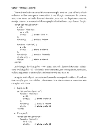 59Capítulo 1 ■ Introdução à JavaScript
Vamos introduzir uma modificação no exemplo anterior com a finalidade de
esclarecer melhor o escopo de uma variável.Amodificação consiste em declarar um
novo valor para a variável a dentro da funcaoDois, mas sem uso da palavra-chave var,
ou seja,trata-se de uma variável do escopo global definida no corpo de uma função.
<script type="text/javascript">
	 a = 10;
	 funcaoUm = function() {
		 var a = 20;
		 alert(a);		 // alerta o valor 20
	 };
	 funcaoUm();			 // executa a funcaoUm
	 funcaoDois = function() {
	 	 a = 40;
		 alert(a);		 // alerta o valor 40
	 };
	 funcaoDois();		 // executa a funcaoDois
	 // mais script ...
	 alert(a);			 // alerta o valor 40
</script>
A declaração do valor global – 40 – para a variável a dentro da funcaoDois sobres-
creve o valor global –10 – declarado anteriormente e, em consequência, neste caso,
o alerta seguinte e o último alerta retornarão 40 e não mais 10.
A seguir, mais alguns exemplos esclarecendo o escopo de variáveis. Estude-os
com atenção para entendê-los, pois os conceitos são os mesmos mostrados nos
exemplos anteriores.
■	 Exemplo 1:
<script type="text/javascript">
	 funcaoUm = function() {
		 a = 20;
		 alert(a);		 // alerta o valor 20
	 };
	 funcaoUm();			 // executa a funcaoUm
	 alert(a);			 // alerta o valor 20
</script>
■	 Exemplo 2:
<script type="text/javascript">
	 funcaoUm = function() {
		 var a = 20;
		 alert(a);		 // alerta o valor 20
 