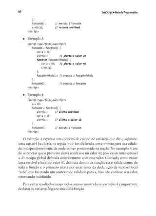 JavaScript ■ Guia do Programador60
	 };
	 funcaoUm();			 // executa a funcaoUm
	 alert(a);			 // retorna undifined
</script>
■	 Exemplo 3:
<script type="text/javascript">
	 funcaoUm = function() {
		 var a = 20;
		 alert(a);			 // alerta o valor 20
		 function funcaoAninhada() {
			 var a = 40;		 // alerta o valor 40
			 alert(a);
		 };
		 funcaoAninhada();	 // executa a funcaoAninhada
	 };
	 funcaoUm();				 // executa a funcaoUm	
</script>
■	 Exemplo 4:
<script type="text/javascript">
	 a = 40;
	 funcaoUm = function() {
		 alert(a);		 // alerta undifined
		 var a = 10;
		 alert(a);		 // alerta o valor 10
	 };
	 funcaoUm();			 // executa a funcaoUm
</script>
O exemplo 4 expressa um conceito de escopo de variáveis que diz o seguinte:
uma variável local cria, na região onde for declarada, um contexto para sua valida-
de, independentemente de onde estiver posicionada na região. No exemplo 4, era
de se esperar que o primeiro alerta resultasse no valor 40, pois existe uma variável
a do escopo global definida anteriormente com esse valor. Contudo, como existe
uma variável a local de valor 10, definida dentro da função, ela é válida dentro de
toda a função e o primeiro alerta por estar antes da declaração da variável local
“sabe” que foi criado um contexto de validade para a, mas não conhece seu valor,
retornando indefinido.
Para evitar resultados inesperados como o mostrado no exemplo 4,é importante
declarar as variáveis logo no início da função.
 