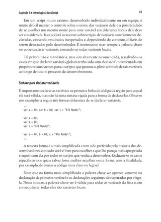 61Capítulo 1 ■ Introdução à JavaScript
Em um script muito extenso desenvolvido individualmente ou em equipe, é
muito difícil manter o controle sobre o nome das variáveis dele e a possibilidade
de se escolher um mesmo nome para uma variável em diferentes locais dele deve
ser considerada. Isso poderá ocasionar sobrescrição de variáveis anteriormente de-
claradas, causando resultados inesperados e, dependendo do contexto, difíceis de
serem detectados pelo desenvolvedor. É interessante usar sempre a palavra-chave
var ao se declarar variáveis, tornando-as todas variáveis locais.
Tal prática não é mandatória, mas sim altamente recomendada, ressalvados os
casos em que declarar variáveis globais tenha sido uma decisão fundamentada em
propósitos consistentes para o script e que garanta o pleno controle de tais variáveis
ao longo de todo o processo de desenvolvimento.
Sintaxe para declarar variáveis
É importante declarar as variáveis na primeira linha de código da região para a qual
ela será válida, mas não há uma sintaxe rígida para a forma de declará-las. Observe
nos exemplos a seguir três formas diferentes de se declarar variáveis.
...
var a = 40; var b = 60; var c = "Alô Mundo!";
var a = 40;
var b = 60;
var c = "Alô Mundo!";
var a = 40, b = 60, c = "Alô Mundo!";		
...
A terceira forma é a mais simplificada e tem sido preferida pela maioria dos de-
senvolvedores, contudo você é livre para escolher a que lhe pareça mais apropriada
e seguir com ela por todos os scripts que venha a desenvolver. Excluam-se os casos
específicos nos quais talvez fosse melhor escolher outra forma com a finalidade,
por exemplo, de tornar o código mais claro ou legível.
Note que na forma mais simplificada a palavra-chave var aparece somente na
declaração da primeira variável e as declarações seguintes são separadas por vírgu-
la. Nessa sintaxe, a palavra-chave var é válida para todas as variáveis da lista e, em
consequência, todas elas são variáveis locais.
 