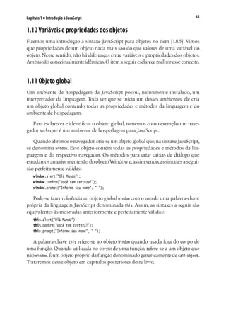 63Capítulo 1 ■ Introdução à JavaScript
1.10Variáveis e propriedades dos objetos
Fizemos uma introdução à sintaxe JavaScript para objetos no item [1.8.5]. Vimos
que propriedades de um objeto nada mais são do que valores de uma variável do
objeto. Nesse sentido, não há diferenças entre variáveis e propriedades dos objetos.
Ambas são conceitualmente idênticas.O item a seguir esclarece melhor esse conceito.
1.11 Objeto global
Um ambiente de hospedagem da JavaScript possui, nativamente instalado, um
interpretador da linguagem. Toda vez que se inicia um desses ambientes, ele cria
um objeto global contendo todas as propriedades e métodos da linguagem e do
ambiente de hospedagem.
Para esclarecer e identificar o objeto global, tomemos como exemplo um nave-
gador web que é um ambiente de hospedagem para JavaScript.
Quando abrimos o navegador,cria-se um objeto global que,na sintaxe JavaScript,
se denomina window. Esse objeto contém todas as propriedades e métodos da lin-
guagem e do respectivo navegador. Os métodos para criar caixas de diálogo que
estudamos anteriormente são do objetoWindow e,assim sendo,as sintaxes a seguir
são perfeitamente válidas:
window.alert("Olá Mundo");
window.confirm("Você tem certeza?");
window.prompt("Informe seu nome", " ");
Pode-se fazer referência ao objeto global window com o uso de uma palavra-chave
própria da linguagem JavaScript denominada this. Assim, as sintaxes a seguir são
equivalentes às mostradas anteriormente e perfeitamente válidas:
this.alert("Olá Mundo");
this.confirm("Você tem certeza?");
this.prompt("Informe seu nome", " ");
A palavra-chave this refere-se ao objeto Window quando usada fora do corpo de
uma função. Quando utilizada no corpo de uma função, refere-se a um objeto que
não window.É um objeto próprio da função denominado genericamente de call object.
Trataremos desse objeto em capítulos posteriores deste livro.
 