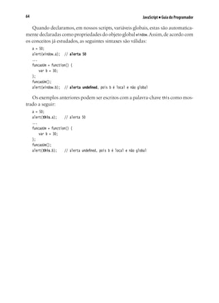 JavaScript ■ Guia do Programador64
Quando declaramos, em nossos scripts, variáveis globais, estas são automatica-
mente declaradas como propriedades do objeto global window.Assim,de acordo com
os conceitos já estudados, as seguintes sintaxes são válidas:
a = 50;
alert(window.a);	 // alerta 50
...
funcaoUm = function() {
	 var b = 30;
};
funcaoUm();
alert(window.b);	 // alerta undefined, pois b é local e não global
Os exemplos anteriores podem ser escritos com a palavra-chave this como mos-
trado a seguir:
a = 50;
alert(this.a);		 // alerta 50
...
funcaoUm = function() {
	 var b = 30;
};
funcaoUm();
alert(this.b);		 // alerta undefined, pois b é local e não global
 