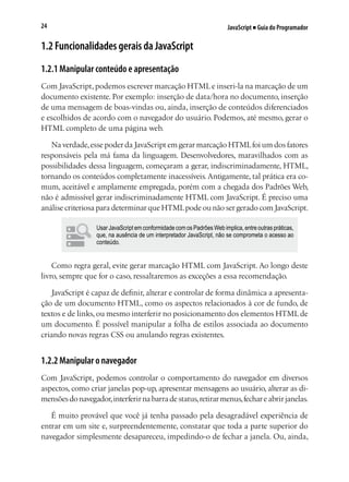 JavaScript ■ Guia do Programador24
1.2 Funcionalidades gerais da JavaScript
1.2.1 Manipular conteúdo e apresentação
Com JavaScript, podemos escrever marcação HTML e inseri-la na marcação de um
documento existente. Por exemplo: inserção de data/hora no documento, inserção
de uma mensagem de boas-vindas ou, ainda, inserção de conteúdos diferenciados
e escolhidos de acordo com o navegador do usuário. Podemos, até mesmo, gerar o
HTML completo de uma página web.
Na verdade,esse poder da JavaScript em gerar marcação HTMLfoi um dos fatores
responsáveis pela má fama da linguagem. Desenvolvedores, maravilhados com as
possibilidades dessa linguagem, começaram a gerar, indiscriminadamente, HTML,
tornando os conteúdos completamente inacessíveis.Antigamente, tal prática era co-
mum, aceitável e amplamente empregada, porém com a chegada dos Padrões Web,
não é admissível gerar indiscriminadamente HTML com JavaScript. É preciso uma
análise criteriosa para determinar que HTMLpode ou não ser gerado com JavaScript.
Usar JavaScript em conformidade com os Padrões Web implica, entre outras práticas,
que, na ausência de um interpretador JavaScript, não se comprometa o acesso ao
conteúdo.
Como regra geral, evite gerar marcação HTML com JavaScript. Ao longo deste
livro, sempre que for o caso, ressaltaremos as exceções a essa recomendação.
JavaScript é capaz de definir, alterar e controlar de forma dinâmica a apresenta-
ção de um documento HTML, como os aspectos relacionados à cor de fundo, de
textos e de links, ou mesmo interferir no posicionamento dos elementos HTML de
um documento. É possível manipular a folha de estilos associada ao documento
criando novas regras CSS ou anulando regras existentes.
1.2.2 Manipular o navegador
Com JavaScript, podemos controlar o comportamento do navegador em diversos
aspectos, como criar janelas pop-up, apresentar mensagens ao usuário, alterar as di-
mensõesdonavegador,interferirnabarradestatus,retirarmenus,fechareabrirjanelas.
É muito provável que você já tenha passado pela desagradável experiência de
entrar em um site e, surpreendentemente, constatar que toda a parte superior do
navegador simplesmente desapareceu, impedindo-o de fechar a janela. Ou, ainda,
 