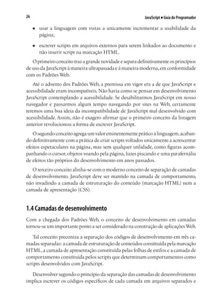 JavaScript ■ Guia do Programador26
■	 usar a linguagem com vistas a unicamente incrementar a usabilidade da
página;
■	 escrever scripts em arquivos externos para serem linkados ao documento e
não inserir script na marcação HTML.
O primeiro conceito traz a grande novidade e separa definitivamente os princípios
de uso da JavaScript à maneira ultrapassada e à maneira moderna,em conformidade
com os Padrões Web.
Até o advento dos Padrões Web, a premissa em vigor era a de que JavaScript e
acessibilidade eram incompatíveis. Não havia como se pensar em desenvolvimento
JavaScript contemplando a acessibilidade. Se desabilitarmos JavaScript em nosso
navegador e passarmos algum tempo navegando por sites na Web, certamente
teremos uma boa ideia da incompatibilidade de JavaScript mal desenvolvido com
acessibilidade. Assim, não é exagero afirmar que o primeiro conceito da listagem
anterior revolucionou a forma de escrever JavaScript.
O segundo conceito agrega um valor eminentemente prático à linguagem,acaban-
do definitivamente com a prática de criar scripts voltados unicamente a acrescentar
efeitos espetaculares na página, mas sem qualquer utilidade, como figuras acom-
panhando o cursor, objetos voando pela página, luzes piscando e uma parafernália
de efeitos tão próprios do desenvolvimento em anos passados.
O terceiro conceito alinha-se com o moderno conceito de separação de camadas
de desenvolvimento. JavaScript deve ser mantido na camada de comportamento,
não invadindo a camada de estruturação do conteúdo (marcação HTML) nem a
camada de apresentação (CSS).
1.4 Camadas de desenvolvimento
Com a chegada dos Padrões Web, o conceito de desenvolvimento em camadas
tornou-se um importante ponto a ser considerado na construção de aplicaçõesWeb.
Tal conceito preconiza a separação dos códigos de desenvolvimento em três ca-
madas separadas: a camada de estruturação de conteúdos constituída pela marcação
HTML,a camada de apresentação constituída pelas folhas de estilos e a camada de
comportamento constituída pelos scripts que determinam comportamentos como
scripts desenvolvidos com JavaScript.
Desenvolver segundo o princípio da separação das camadas de desenvolvimento
implica escrever os códigos específicos de cada camada em arquivos separados e
 
